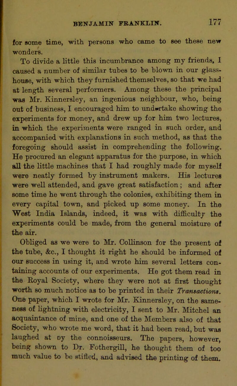 for some time, with persons who came to see these new wonders. To divide a little this incumbrance among my friends. 1 caused a number of similar tubes to be blown in our glass, house, with which they furnished themselves, so that we had at length several performers. Among these the principal was Mr. Kinnersley, an ingenious neighbour, who, being out of business, I encouraged him to imdtfftako showing the experiments for money, and drew up for him two lectures, in which the experiments were ranged in such order, and accompanied with explanations in such method, as that the foregoing should assist in comprehending the following. He procured an eleg^t apparatus for the purpose, in which all the little machines that I had roughly made for myself were neatly formed by instrument makers. His lectures were well attended, and gave great satisfaction; and after some time he went through the colonies, exhibiting them in every capital town, and picked up some money. In the West India Islands, indeed, it was with difficulty the experiments could be made, from the general moisture of the air. Obliged £is we were to Mr. CoUinson for the present of the tube, &c., I thought it right he should be informed of our success in using it, and wrote him several letters con- taining accounts of our experiments. He got them read in the Royal Society, where they were not at first thought worth so much notice as to be printed in their Transactions. One paper, which I wrote for Mr. Kinnersley, on the same- ness of Ughtnmg with electricity, I sent to Mr. Mitchel an acquaintance of mine, and one of the Members also of that Society, who wrote me word, that it had been read, but was laughed at oy the connoisseurs. The papers, however, being shown to Dr. FothergiR, he thought them of too much value to be stifled, and advised the printing of them.