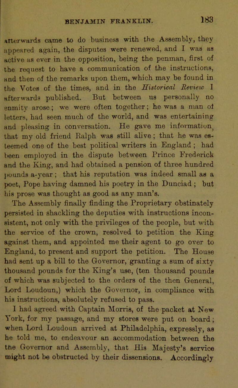 itterwards came to do business with the Assembly, they iippaired a^ain, the disputes were renewed, and I was as active as ever in the opposition, being the penman, first of the request to have a communication of the instructions, and then of the remarks upon them, which may be found in the Votes of the times, and in the Historical Review I afterwards published. But between us personally no enmity arose; we were often together; he was a nian of letters, had seen much of the world, and was entertaining and pleasing in conversation. He g^ve me infoimation^ that my old friend Ralph was still alive; that he was es- teemed one of the best political writers in England; had been employed in the dispute between Prince Frederick and the King, and had obtained a pension of three hundred ]iounds a-year; that his reputation was indeed small em a poet. Pope having damned his poetry in the Dunciad ; but his prose was thought as good as any man’s. The Assembly finally finding the Proprietary obstinately persisted in shackling the deputies with instructions incon- sistent, not only with the privileges of the people, but with the service of the crowm, resolved to petition the King against them, and appointed me their agent to go over to England, to present and support the petition. The House had sent up a bill to the Governor, granting a sum of sixty thousand pounds for the King’s use, (ten thousand pounds of which was subjected to the orders of the then General, Lord Loudoun,) which the Governor, in compliance with his instructions, absolutely refused to pass. 1 had agreed with Captain Morris, of the packet at New York, for my passage, and my stores were put on board; when Lord Loudoun arrived at Philadelphia, expressly, as he told me, to endeavour an accommodation between the tne Governor and Assembly, that His Majesty’s service might not be obstructed by their dissensions. Accordingly