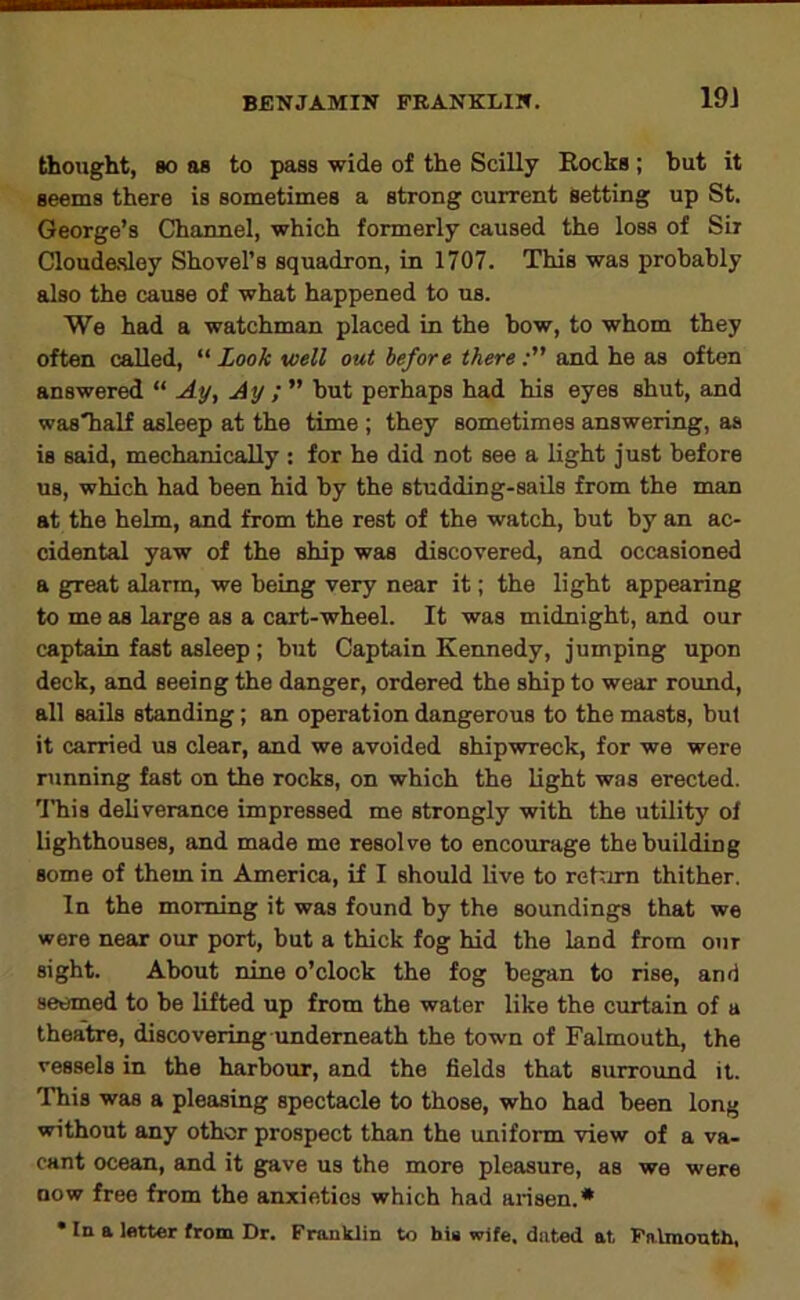19J thought, 80 as to pass wide of the Scilly Rocks; but it seems there is sometimes a strong current Setting up St. George’s Channel, which formerly caused the loss of Sir Cloudasley Shovel’s squadron, in 1707. This was probably also the cause of what happened to us. We had a watchman placed in the bow, to whom they often called, “ Look well out before thereand he as often answered “ Ay, Ay but perhaps had his eyes shut, and wasTialf asleep at the time ; they sometimes answering, as is said, mechanically : for he did not see a light just before us, which had been hid by the studding-sails from the man at the helm, and from the rest of the watch, but by an ac- cidental yaw of the ship was discovered, and occasioned a g^eat alarm, we being very near it; the light appearing to me as large as a cart-wheel. It was midnight, and our captain fast asleep ; but Captain Kennedy, jumping upon deck, and seeing the danger, ordered the ship to wear round, all sails standing; an operation dangerous to the masts, but it carried us clear, and we avoided shipwreck, for we were running fast on the rocks, on which the light was erected. I’his deliverance impressed me strongly with the utility of lighthouses, and made me resolve to encourage the building some of them in America, if I should live to rehim thither. In the morning it was found by the soundings that we were near our port, but a thick fog hid the land from our sight. About nine o’clock the fog began to rise, and seemed to be lifted up from the water like the curtain of a theatre, discovering underneath the town of Falmouth, the vessels in the harbour, and the fields that surround it. This was a pleasing spectacle to those, who had been long without any other prospect than the uniform view of a va- cant ocean, and it gave us the more pleasure, as we were DOW free from the anxieties which had arisen.* • In a letter from Dr. Franklin to his wife, dated at Ffl.lmouth,