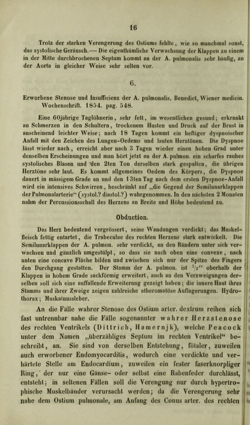 Trotz der starken Verengerung des Ostiums fehlte, wie so manchmal sonst, das systolische Geräusch.— Die eigentümliche Verwachsung der Klappen zu einem in der Mitte durchbrochenen Septum kommt an der A. pulmonalis sehr häufig, an der Aorta in gleicher Weise sehr selten vor. 6. Erworbene Stenose und Insufficienz der A. pulmonalis. Benedict, Wiener medicin. Wochenschrift. 1854. pag. 548. Eine 60jährige Taglöhnerin, sehr fett, im wesentlichen gesund; erkrankt an Schmerzen in den Schultern, trockenem Husten und Druck auf der Brust in anscheinend leichter Weise; nach 18 Tagen kommt ein heftiger dyspnoischer Anfall mit den Zeichen des Lungen-Oedems und lauten Herztönen. Die Dyspnoe lässt wieder nach, erreicht aber nach 3 Tagen wieder einen hohen Grad unter denselben Erscheinungen und man hört jetzt an der A. pulmon. ein scharfes rauhes systolisches Blasen und den 2ten Ton derselben stark gespalten, die übrigen Herztöne sehr laut. Es kommt allgemeines Oedem des Körpers, die Dyspnoe dauert in mässigem Grade an und den 13tenTag nach dem ersten Dyspnoe-Anfall wird ein intensives Schwirren, beschränkt auf „die Gegend der Semilunarklappen der Pulmonalarterie“ ^systol.? diastol.?} wahrgenommen. In den nächsten 2 Monaten nahm der Percussionsschall des Herzens an Breite und Höhe bedeutend zu. Obduction. Das Herz bedeutend vergrössert, seine Wandungen verdickt; das Muskel- fleisch fettig entartet, die Trabeculae des rechten Herzens stark entwickelt. Die Semilunarklappen der A. pulmon. sehr verdickt, an den Bändern unter sich ver- wachsen und gänzlich umgestülpt, so dass sie nach oben eine convexe, nach unten eine concave Fläche bilden und zwischen sich nur der Spitze des Fingers den Durchgang gestatten. Der Stamm der A. pulmon. ist oberhalb der { Klappen in hohem Grade sackförmig erweitert, auch an den Verzweigungen der- selben soll sich eine auffallende Erweiterung gezeigt haben; die innere Haut ihres Stamms und ihrer Zweige zeigen zahlreiche atheromatöse Auflagerungen. Hydro- thorax; Muskalnussleber. An die Fälle wahrer Stenose des Ostium arler. dextrum reihen sich fast untrennbar nahe die Fälle sogenannter wahrer Herz Stenose des rechten Ventrikels (Dittrich, Hamernjk), welche P e a c o c k unter dem Namen „überzähliges Septum im rechten Ventrikel“ be- schreibt, an. Sie sind von derselben Entstehung, fötaler, zuweilen auch erworbener Endomyocarditis, wodurch eine verdickte und ver- härtete Stelle am Endocardium, zuweilen ein fester faserknorpliger Ring,' der nur eine Gänse- oder selbst eine Rabenfeder durchlässt, entsteht; in seltenen Fällen soll die Verengung nur durch hypertro- phische Muskelbänder verursacht werden; da die Verengerung sehr nahe dem Ostium pulmonale, am Anfang des Conus arter. des rechten fl Bi ein I« Bfs Bi k