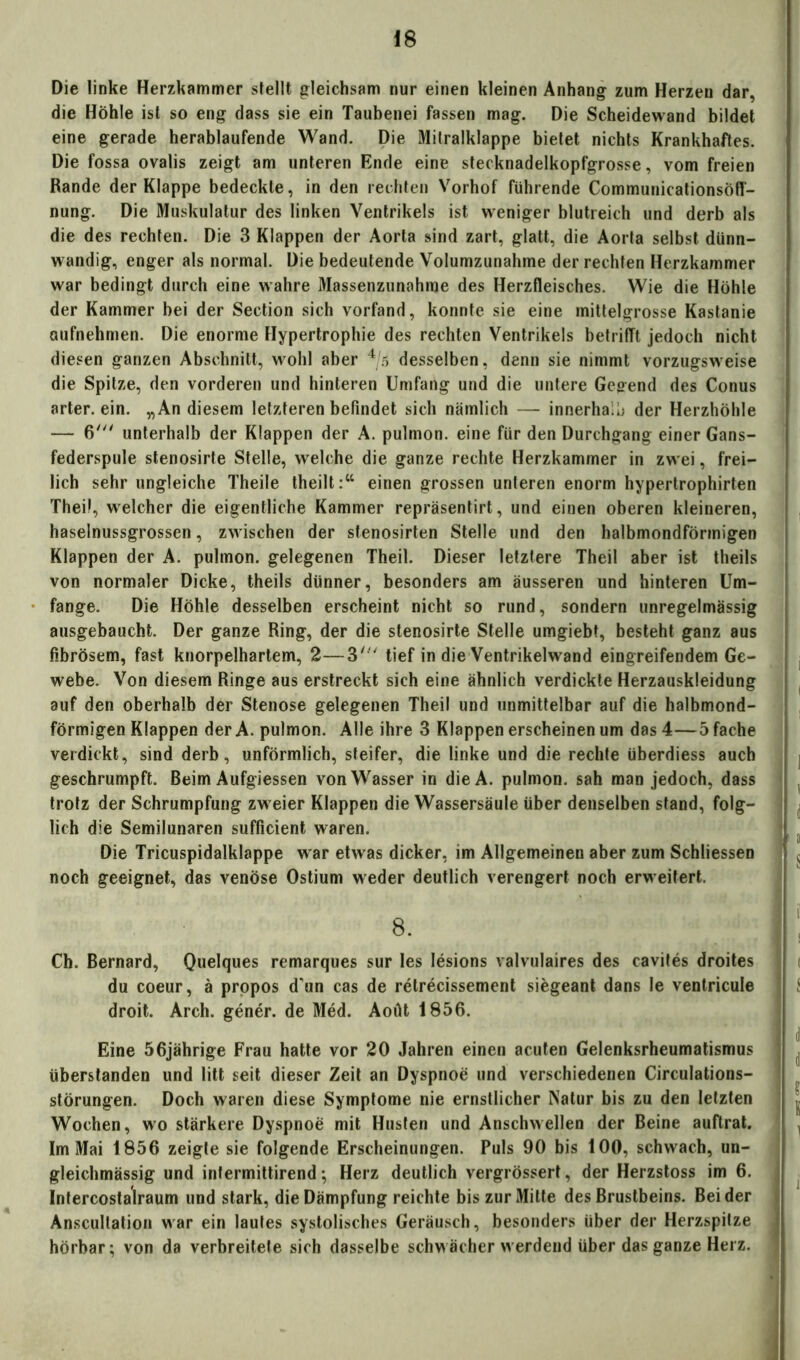 Die linke Herzkammer stellt gleichsam nur einen kleinen Anhang zum Herzen dar, die Höhle ist so eng dass sie ein Taubenei fassen mag. Die Scheidewand bildet eine gerade herablaufende Wand. Die Mitralklappe bietet nichts Krankhaftes. Die fossa ovalis zeigt am unteren Ende eine stecknadelkopfgrosse, vom freien Rande der Klappe bedeckte, in den rechten Vorhof führende Communicationsöfl- nung. Die Muskulatur des linken Ventrikels ist weniger blutreich und derb als die des rechten. Die 3 Klappen der Aorta sind zart, glatt, die Aorta selbst dünn- wandig, enger als normal. Die bedeutende Volumzunahme der rechten Herzkammer war bedingt durch eine wahre Massenzunahrae des Herzfleisches. Wie die Höhle der Kammer bei der Section sich vorfand, konnte sie eine mittelgrosse Kastanie aufnehmen. Die enorme Hypertrophie des rechten Ventrikels betrifft jedoch nicht diesen ganzen Abschnitt, wohl aber 4/5 desselben, denn sie nimmt vorzugsweise die Spitze, den vorderen und hinteren Umfang und die untere Gegend des Conus arter. ein. „An diesem letzteren befindet sich nämlich — innerhalb der Herzhöhle — 6' unterhalb der Klappen der A. pulmon. eine für den Durchgang einer Gans- federspule stenosirte Stelle, welche die ganze rechte Herzkammer in zwei, frei- lich sehr ungleiche Theile theilt :cc einen grossen unteren enorm hypertrophirten Thei!, welcher die eigentliche Kammer repräsentirt, und einen oberen kleineren, haselnussgrossen, zwischen der stenosirten Stelle und den halbmondförmigen Klappen der A. pulmon. gelegenen Theil. Dieser letztere Theil aber ist theils von normaler Dicke, theils dünner, besonders am äusseren und hinteren Um- fange. Die Höhle desselben erscheint nicht so rund, sondern unregelmässig ausgebaucht. Der ganze Ring, der die stenosirte Stelle umgiebt, besteht ganz aus fibrösem, fast knorpelhartem, 2—3' tief in die Ventrikelwand eingreifendem Ge- webe. Von diesem Ringe aus erstreckt sich eine ähnlich verdickte Herzauskleidung auf den oberhalb der Stenose gelegenen Theil und unmittelbar auf die halbmond- förmigen Klappen der A. pulmon. Alle ihre 3 Klappen erscheinen um das 4—5 fache verdickt, sind derb, unförmlich, steifer, die linke und die rechte überdiess auch geschrumpft. Beim Aufgiessen von Wasser in dieA. pulmon. sah man jedoch, dass trotz der Schrumpfung zw eier Klappen die Wassersäule über denselben stand, folg- lich die Semilunaren sufficient waren. Die Tricuspidalklappe w ar etwas dicker, im Allgemeinen aber zum Schliessen noch geeignet, das venöse Ostium w eder deutlich verengert noch erw eitert. 8. Cb. Bernard, Quelques remarques sur les lesions valvulaires des cavites droites du coeur, ä propos d'un cas de relrecissement siegeant dans le ventricule droit. Arch. gener. de Med. Aoüt 1856. Eine 56jährige Frau hatte vor 20 Jahren einen acuten Gelenksrheumatismus überstanden und litt seit dieser Zeit an Dyspnoe und verschiedenen Circulations- störungen. Doch waren diese Symptome nie ernstlicher Natur bis zu den letzten Wochen, wo stärkere Dyspnoe mit Husten und Anschwellen der Beine auftrat. Im Mai 1856 zeigte sie folgende Erscheinungen. Puls 90 bis 100, schwach, un- gleichmässig und infermittirend; Herz deutlich vergrössert, der Herzstoss im 6. Intercostalraum und stark, die Dämpfung reichte bis zur Mitte des Brustbeins. Beider Anscultation war ein lautes systolisches Geräusch, besonders über der Herzspitze hörbar; von da verbreitete sich dasselbe schwächer werdend über das ganze Herz.