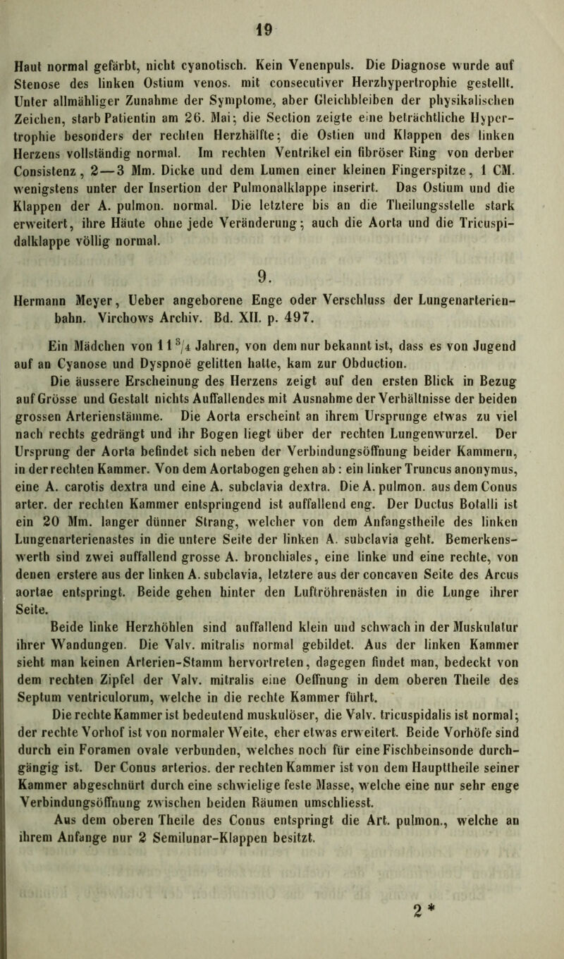 Haut normal gefärbt, nicht cyanotisch. Kein Venenpuls. Die Diagnose wurde auf Stenose des linken Ostium venös, mit consecutiver Herzhypertrophie gestellt. Unter allmähliger Zunahme der Symptome, aber Gleichbleiben der physikalischen Zeichen, starb Patientin am 26. Mai; die Section zeigte eine beträchtliche Hyper- trophie besonders der rechten Herzhälfte; die Ostien und Klappen des linken Herzens vollständig normal. Im rechten Ventrikel ein fibröser Ring von derber Consistenz, 2—3 Mm. Dicke und dem Lumen einer kleinen Fingerspitze, 1 CM. wenigstens unter der Insertion der Pulmonalklappe inserirt. Das Ostium und die Klappen der A. pulmon. normal. Die letztere bis an die Theilungsstelle stark erweitert, ihre Häute ohne jede Veränderung; auch die Aorta und die Tricuspi- dalklappe völlig normal. 9. Hermann Meyer, Ueber angeborene Enge oder Verschluss der Lungenarterien- bahn. Virchows Archiv. Bd. XII. p. 497. Ein Mädchen von 11 3/4 Jahren, von dem nur bekannt ist, dass es von Jugend auf an Cyanose und Dyspnoe gelitten hatte, kam zur Obduction. Die äussere Erscheinung des Herzens zeigt auf den ersten Blick in Bezug auf Grösse und Gestalt nichts Auffallendes mit Ausnahme der Verhältnisse der beiden grossen Arterienstämme. Die Aorta erscheint an ihrem Ursprünge etwas zu viel nach rechts gedrängt und ihr Bogen liegt über der rechten Lungenwurzel. Der Ursprung der Aorta befindet sich neben der Verbindungsöffnung beider Kammern, in der rechten Kammer. Von dem Aortabogen gehen ab: ein linker Truncus anonymus, eine A. carotis dextra und eine A. subclavia dextra. Die A. pulmon. aus dem Conus arter. der rechten Kammer entspringend ist auffallend eng. Der Ductus Botalli ist ein 20 Mm. langer dünner Strang, welcher von dem Anfangstheile des linken Lungenarterienastes in die untere Seite der linken A. subclavia geht. Bemerkens- werth sind zwei auffallend grosse A. bronchiales, eine linke und eine rechte, von denen erstere aus der linken A. subclavia, letztere aus der concaven Seite des Arcus aortae entspringt. Beide gehen hinter den Luftröhrenästen in die Lunge ihrer Seite. Beide linke Herzhöhlen sind auffallend klein und schw ach in der Muskulatur ihrer Wandungen. Die Valv. mitralis normal gebildet. Aus der linken Kammer sieht man keinen Arterien-Stamm hervortreten, dagegen findet man, bedeckt von dem rechten Zipfel der Valv. mitralis eine Oeffnung in dem oberen Theile des Septum ventriculorum, welche in die rechte Kammer führt. Die rechte Kammer ist bedeutend muskulöser, die Valv. tricuspidalis ist normal; der rechte Vorhof ist von normaler Weite, eher etwas erw eitert. Beide Vorhöfe sind durch ein Foramen ovale verbunden, welches noch für eine Fischbeinsonde durch- gängig ist. Der Conus arteriös, der rechten Kammer ist von dem Haupttheile seiner Kammer abgeschnürt durch eine schw ielige feste Masse, welche eine nur sehr enge Verbindungsöffnung zwischen beiden Räumen umschliesst. Aus dem oberen Theile des Conus entspringt die Art. pulmon., welche an ihrem Anfänge nur 2 Semilunar-Klappen besitzt. 2*