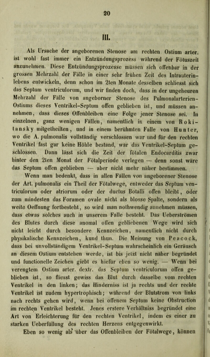 III. Als Ursache der angeborenen Stenose am rechten Ostium arter. ist wohl fast immer ein Entzündungsprozess während der Fötuszeit anzunehmen. Diese Entzündungsprozesse müssen sich offenbar in der grossen Mehrzahl der Fälle in einer sehr frühen Zeit des Intrauterin- lebens entwickeln, denn schon im 2ten Monate desselben schliesst sich das Septum ventriculorum, und wir finden doch, dass in der ungeheuren Mehrzahl der Fälle von angeborner Stenose des Pulmonalarterien- Ostiums dieses Ventrikel-Septum ofTen geblieben ist, und müssen an- nehmen, dass dieses Offenbleiben eine Folge jener Stenose sei. In einzelnen, ganz wenigen Fällen, namentlich in einem von Roki- tansky mitgelheilten, und in einem berühmten Falle von Hunter, wo die A. pulmonalis vollständig verschlossen war und für den rechten Ventrikel fast gar keine Höhle bestand, war das Ventrikel-Septum ge- schlossen. Dann lässt sich die Zeit der fötalen Endocarditis zwar hinter den 2len Monat der Fötalperiode verlegen — denn sonst wäre das Septum ofTen geblieben — aber nicht mehr näher bestimmen. Wenn man bedenkt, dass in allen Fällen von angeborener Stenose der Art. pulmonalis ein Theil der Fötalwege, entweder das Septum ven- triculorum oder atriorum oder der ductus Botalli offen bleibt, oder zum mindesten das Foramen ovale nicht als blosse Spalte, sondern als weite Oeffnung fortbesteht, so wird man nolhwendig annehmen müssen, dass etwas solches auch in unserem Falle besteht. Das Ueberströmen des Blutes durch diese anomal ofTen gebliebenen Wege wird sich nicht leicht durch besondere Kennzeichen, namentlich nicht durch physikalische Kennzeichen, kund thun. Die Meinung von Peacock, dass bei unvollständigem Ventrikel-Septum wahrscheinlich ein Geräusch an diesem Ostium entstehen werde, ist bis jeizt nicht näher begründet und functionelle Zeichen giebt es hiefiir eben so wenig. — Wenn bei verengtem Ostium arter. dextr. das Septum ventriculorum ofTen ge- blieben ist, so fliesst gewiss das Blut durch dasselbe vom rechten Ventrikel in den linken; das Hinderniss ist ja rechts und der rechte Ventrikel ist zudem hypertrophisch; während der Blutstrom von links nach rechts gehen wird, wenn bei offenem Septum keine Obstruction im rechten Ventrikel besteht. Jenes erstere Verhältniss begründet eine Art von Erleichterung für den rechten Ventrikel, indem es einer zu starken Ueberfüllung des rechten Herzens entgegenwirkt. Eben so wenig als'über das Offenbleiben der Fötalwege, können