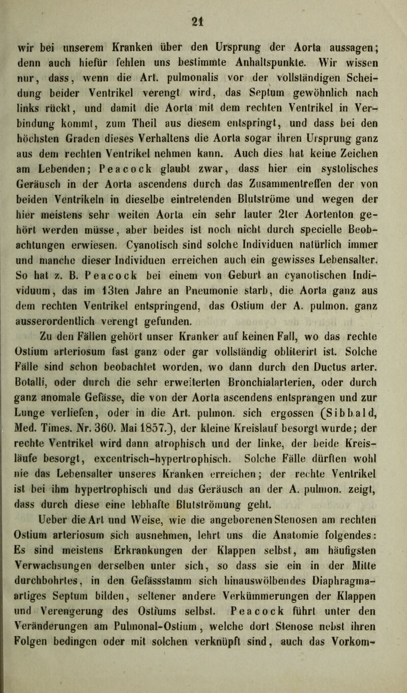wir bei unserem Kranken über den Ursprung der Aorta aussagen; denn auch hiefür fehlen uns bestimmte Anhaltspunkte. Wir wissen nur, dass, wenn die Art. pulmonalis vor der vollsländigen Schei- dung beider Venlrikel verengt wird, das Septum gewöhnlich nach links rückt, und damit die Aorta mit dem rechten Ventrikel in Ver- bindung kommt, zum Theil aus diesem entspringt, und dass bei den höchsten Graden dieses Verhaltens die Aorta sogar ihren Ursprung ganz aus dem rechten Ventrikel nehmen kann. Auch dies hat keine Zeichen am Lebenden; Peacock glaubt zwar, dass hier ein systolisches Geräusch in der Aorta ascendens durch das Zusammentreffen der von beiden Ventrikeln in dieselbe eintretenden Blutströme und wegen der hier meistens sehr weiten Aorta ein sehr lauter 2ler Aortenton ge- hört werden müsse, aber beides ist noch nicht durch specielle Beob- achtungen erwiesen. Cyanotisch sind solche Individuen natürlich immer und manche dieser Individuen erreichen auch ein gewisses Lebensalter. So hat z. B. Peacock bei einem von Geburt an cyanotischen Indi- viduum, das im I3ten Jahre an Pneumonie starb, die Aorta ganz aus dem rechten Ventrikel entspringend, das Ostium der A. pulmon. ganz ausserordentlich verengt gefunden. Zu den Fällen gehört unser Kranker auf keinen Fall, wo das rechte Ostium arteriosum fast ganz oder gar vollständig obliterirt ist. Solche Fälle sind schon beobachtet worden, wo dann durch den Ductus arter. Botalli, oder durch die sehr erweiterten Bronchialarterien, oder durch ganz anomale Gefässe, die von der Aorta ascendens entsprangen und zur Lunge verliefen, oder in die Art. pulmon. sich ergossen (Sibbald, Med. Times. Nr. 360. Mai 1857.), der kleine Kreislauf besorgt wurde; der rechte Ventrikel wird dann atrophisch und der linke, der beide Kreis- läufe besorgt, excentrisch-hypertrophisch. Solche Fälle dürften wohl nie das Lebensalter unseres Kranken erreichen; der rechte Venlrikel ist bei ihm hypertrophisch und das Geräusch an der A. pulmon. zeigt, dass durch diese eine lebhafte Blutströmung gehl. Ueber die Art und Weise, wie die angeborenen Stenosen am rechten Ostium arteriosum sich ausnehmen, lehrt uns die Anatomie folgendes: Es sind meistens Erkrankungen der Klappen selbst, am häufigsten Verwachsungen derselben unter sich, so dass sie ein in der Mitte durchbohrtes, in den Gefässstamm sich hinauswölbendes Diaphragma- artiges Septum bilden, seltener andere Verkümmerungen der Klappen und Verengerung des Ostiüms selbst. Peacock führt unter den Veränderungen am Pulinonal-Ostium , welche dort Stenose nebst ihren Folgen bedingen oder mit solchen verknüpft sind, auch das Vorkom-