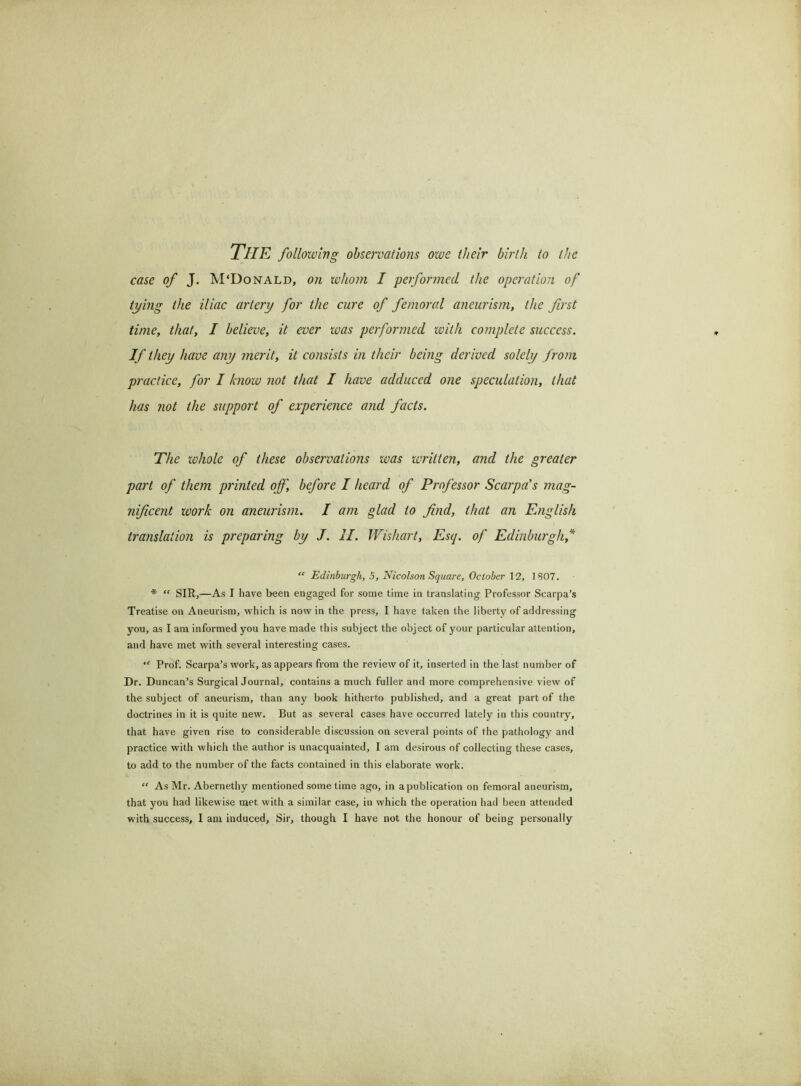 The following observations owe their birth to the case of J. M‘Donald, on whom I performed the operation of tying the iliac artery for the cure of femoral aneurism, the first time, that, I believe, it ever was performed with complete success. If they have any merit, it consists in their being derived solely from practice, for I know not that I have adduced one speculation, that has not the support of experience and facts. The zohole of these observations was written, and the greater part of them printed off, before I heard of Professor Scarpa's mag- nificent work on aneurism. I am glad to find, that an English translation is preparing by J. II. Wishart, Esq. of Edinburgh,* “ Edinburgh, 5, Nicolson Square, October 12, 1807. * “ SIR,—As I have been engaged for some time in translating Professor Scarpa’s Treatise on Aneurism, which is now in the press, I have taken the liberty of addressing you, as I am informed you have made this subject the object of your particular attention, and have met with several interesting cases. “ Prof. Scarpa’s work, as appears from the review of it, inserted in the last number of Dr. Duncan’s Surgical Journal, contains a much fuller and more comprehensive view of the subject of aneurism, than any book hitherto published, and a great part of the doctrines in it is quite new. But as several cases have occurred lately in this country, that have given rise to considerable discussion on several points of the pathology and practice with which the author is unacquainted, I am desirous of collecting these cases, to add to the number of the facts contained in this elaborate work. “ As Mr. Abernethy mentioned some time ago, in a publication on femoral aneurism, that you had likewise met with a similar case, in which the operation had been attended with success, I am induced. Sir, though I have not the honour of being personally