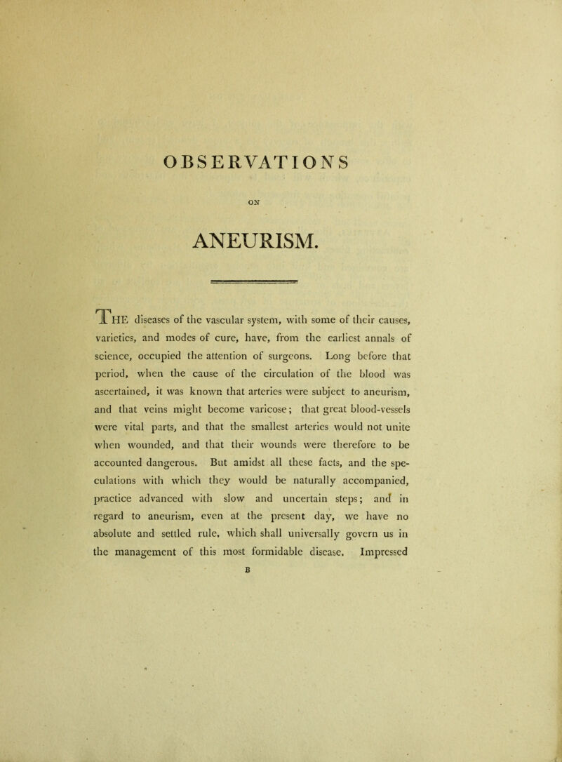 ON ANEURISM. The diseases of the vascular system, with some of their causes, varieties, and modes of cure, have, from the earliest annals of science, occupied the attention of surgeons. Long before that period, when the cause of the circulation of the blood was ascertained, it was known that arteries were subject to aneurism, and that veins might become varicose; that great blood-vessels were vital parts, and that the smallest arteries would not unite when wounded, and that their wounds were therefore to be accounted dangerous. But amidst all these facts, and the spe- culations with which they would be naturally accompanied, practice advanced with slow and uncertain steps; and in regard to aneurism, even at the present day, we have no absolute and settled rule, which shall universally govern us in the management of this most formidable disease. Impressed B