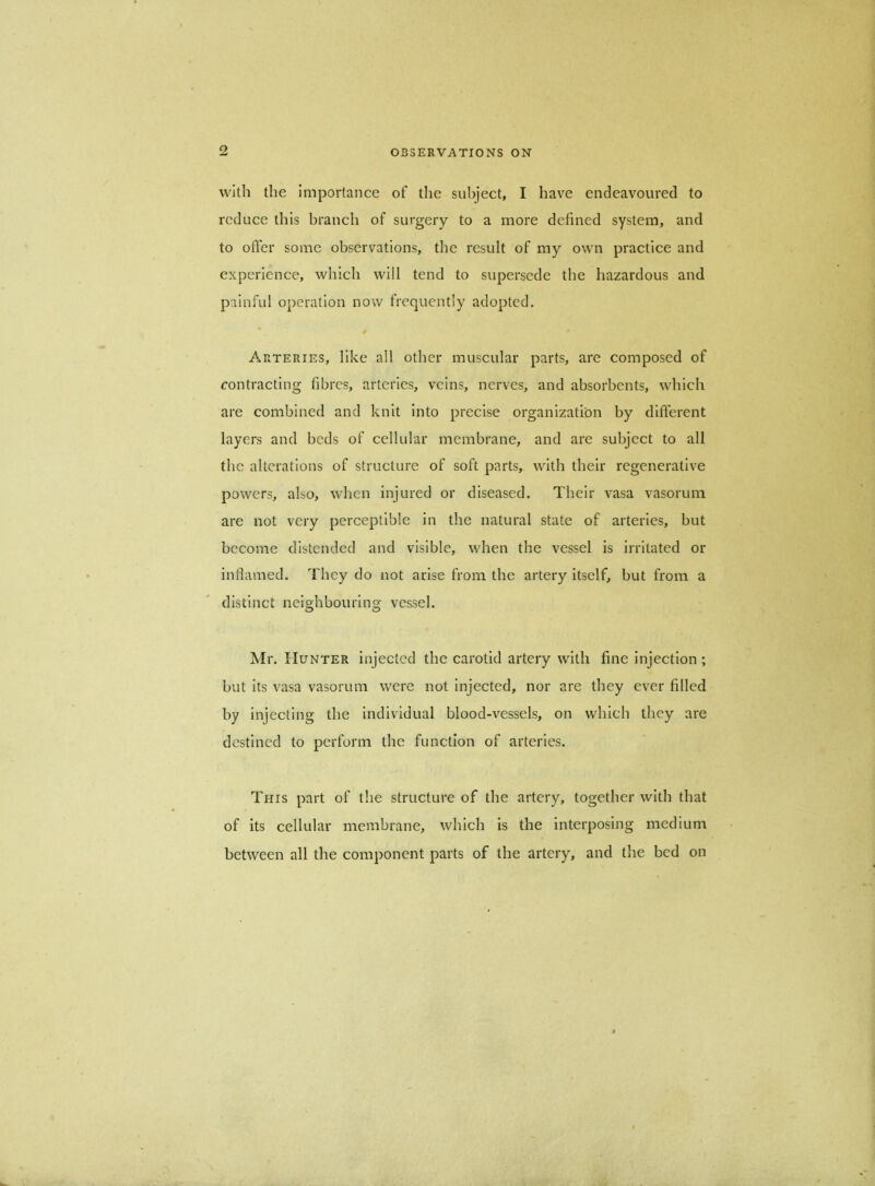 with the importance of the subject, I have endeavoured to reduce this branch of surgery to a more defined system, and to offer some observations, the result of my own practice and experience, which will tend to supersede the hazardous and painful operation now frequently adopted. Arteries, like all other muscular parts, are composed of contracting fibres, arteries, veins, nerves, and absorbents, which are combined and knit into precise organization by different layers and beds of cellular membrane, and are subject to all the alterations of structure of soft parts, with their regenerative powers, also, when injured or diseased. Their vasa vasorum are not very perceptible in the natural state of arteries, but become distended and visible, when the vessel is irritated or inflamed. They do not arise from the artery itself, but from a distinct neighbouring vessel. Mr. Hunter injected the carotid artery with fine injection ; but its vasa vasorum were not injected, nor are they ever filled by injecting the individual blood-vessels, on which they are destined to perform the function of arteries. This part of the structure of the artery, together with that of its cellular membrane, which is the interposing medium between all the component parts of the artery, and the bed on