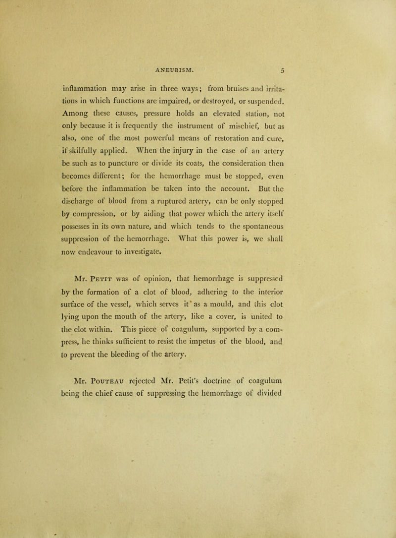 D inflammation may arise in three ways; from bruises and irrita- tions in which functions are impaired, or destroyed, or suspended. Among these causes, pressure holds an elevated station, not only because it is frequently the instrument of mischief, but as also, one of the most powerful means of restoration and cure, if skilfully applied. When the injury in the case of an artery be such as to puncture or divide its coats, the consideration then becomes different; for the hemorrhage must be stopped, even before the inflammation be taken into the account. But the discharge of blood from a ruptured artery, can be only stopped by compression, or by aiding that power which the artery itself possesses in its own nature, and which tends to the spontaneous suppression of the hemorrhage. What this power is, we shall now endeavour to investigate. Mr. Petit was of opinion, that hemorrhage is suppressed by the formation of a clot of blood, adhering to the interior surface of the vessel, which serves it* as a mould, and this clot lying upon the mouth of the artery, like a cover, is united to the clot within. This piece of coagulum, supported by a com- press, he thinks sufficient to resist the impetus of the blood, and to prevent the bleeding of the artery. Mr. PouTEAU rejected Mr. Petit’s doctrine of coagulum being the chief cause of suppressing the hemorrhage of divided
