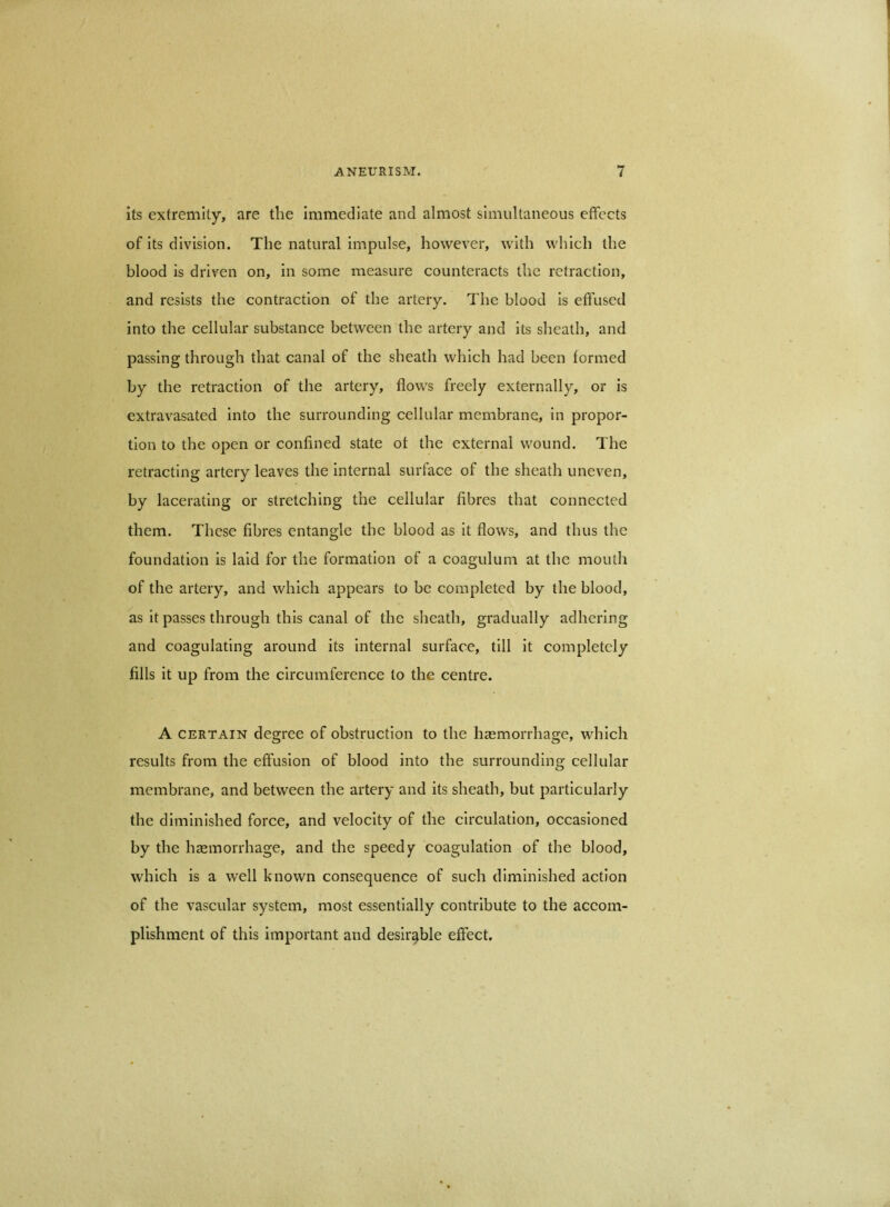 its extremity, are the immediate and almost simultaneous effects of its division. The natural impulse, however, with which the blood is driven on, in some measure counteracts the retraction, and resists the contraction of the artery. The blood is effused into the cellular substance between the artery and its sheath, and passing through that canal of the sheath which had been formed by the retraction of the artery, flows freely externally, or is extravasated into the surrounding cellular membrane, in propor- tion to the open or confined state of the external wound. The retracting artery leaves the internal surface of the sheath uneven, by lacerating or stretching the cellular fibres that connected them. These fibres entangle the blood as it flows, and thus the foundation is laid for the formation of a coaguluni at the mouth of the artery, and which appears to be completed by the blood, as it passes through this canal of the sheath, gradually adhering and coagulating around its internal surface, till it completely fills it up from the circumference to the centre. A CERTAIN degree of obstruction to the haemorrhage, which results from the effusion of blood into the surrounding cellular membrane, and between the artery and its sheath, but particularly the diminished force, and velocity of the circulation, occasioned by the hsemorrhage, and the speed coagulation of the blood, which is a well known consequence of such diminished action of the vascular system, most essentially contribute to the accom- plishment of this important and desirable effect.