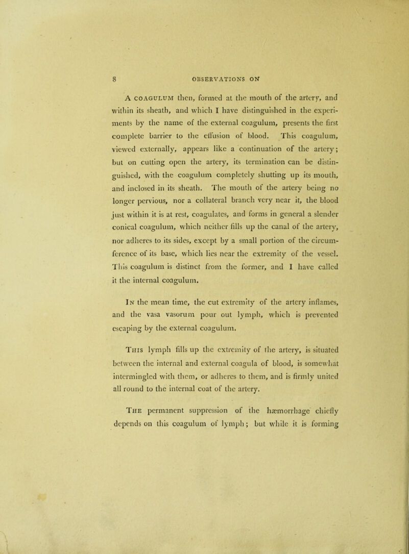A COAGULUM then, formed at the mouth of the artery, and within its sheath, and which I have distinguished in the experi- ments by the name of the external coagulum, presents the first complete barrier to the elfuslon of blood. This coagulum, viewed externally, appears like a continuation of the artery; but on cutting open the artery, its termination can be distin- guished, with the coagulum completely shutting up its mouth, and inclosed in its sheath. The mouth of the artery being no longer pervious, nor a collateral branch very near it, the blood just within it is at rest, coagulates, and forms in general a slender conical coagulum, which neither fills up the canal of the artery, nor adheres to its sides, except by a small portion of the circum- ference of its base, which lies near the extremity of the vessel. Tills coagulum is distinct from the former, and I have called it the internal coagulum. In the mean time, the cut extremity of the artery inflames, and the vasa vasorum pour out lymph, which is prevented escaping by the external coagulum. This lymph fills up the extremity of the artery, is situated between the internal and external coagula of blood, is somewliat intermingled with them, or adheres to them, and is firmly united all round to the internal coat of the artery. The permanent suppression of the haemorrhage' chiefly depends on this coagulum of lymph; but while it is forming