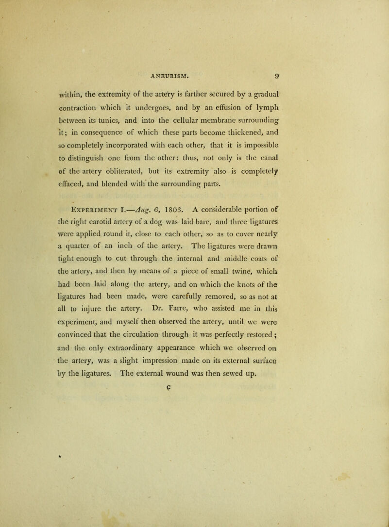 within, the extremity of the artery is farther secured by a gradual contraction which it undergoes, and by an effusion of lymph between its tunics, and into the cellular membrane surrounding it; in consequence of which these parts become thickened, and so completely incorporated with each other, that it is impossible to distinguish one from the other: thus, not only is the canal of the artery obliterated, but its extremity also is completely effaced, and blended with the surrounding parts. Experiment I.—6, 1803. A considerable portion of the right carotid artery of a dog was laid bare, and three ligatures were applied round it, close to each other, so as to cover nearly a quarter of an inch of the artery. The ligatures were drawn tight enough to cut through the internal and middle coats of the artery, and then by means of a piece of small twine, which had been laid along the artery, and on which the knots of the ligatures had been made, were carefully removed, so as not at all to injure the artery. Dr. Farre, who assisted me in this experiment, and myself then observed the artery, until we were convinced that the circulation through it was perfectly restored ; and the only extraordinary appearance which we observed on the artery, was a slight impression made on its external surface by the ligatures. The external wound was then sewed up. C