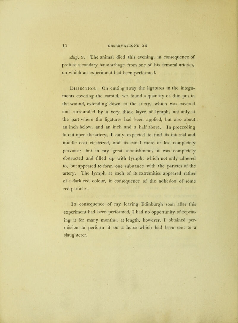 Aug. 9. The animal died this evening, In consequence of profuse secondary hasmorrhage from one of his femoral arteries, on which an experiment had been performed. Dissection. On cutting away the ligatures in the integu- ments covering the carotid, we found a quantity of thin pus in the wound, extending down to the artery, which was covered and surrounded by a very thick layer of lymph, not only at the part where the ligatures had been applied, but also about an Inch below, and an inch and a half above. In proceeding to cut open the artery, I only expected to find its internal and middle coat cicatrized, and its canal more or less completely pervious; but to my great astonishment, it was completely obstructed and filled up with lymph, which not only adhered to, but appeared to form one substance with the parietes of the artery. The lymph at each of its extremities appeared rather of a dark red colour, in consequence of the adhesion of some red particles. In consequence of my leaving Edinburgh soon after this experiment had been performed, I had no opportunity of repeat- ing it for many months; at length, however, I obtained per- mission to perform It on a horse which had been sent to a slaughterer.