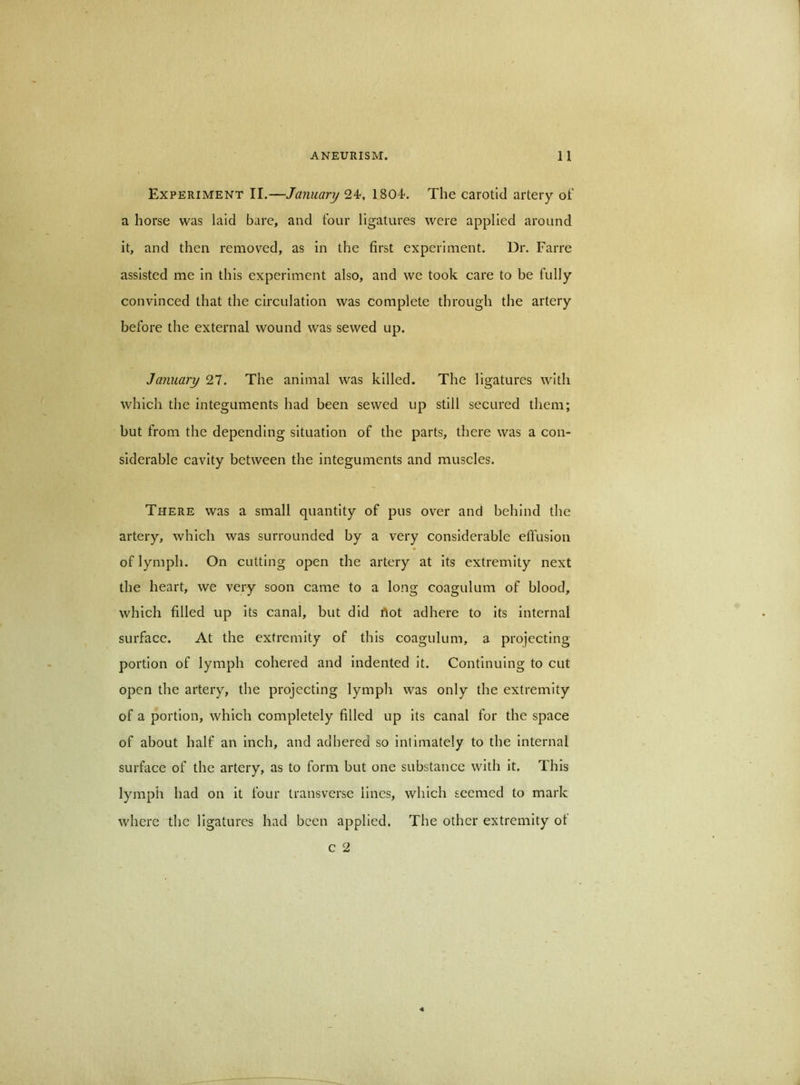 Experiment II.—January 24-, 1804<. The carotid artery of a horse was laid bare, and four ligatures were applied around it, and then removed, as in the first experiment. Dr. Farre assisted me in this experiment also, and we took care to be fully convinced that the circulation was complete through the artery before the external wound was sewed up. January 27. The animal was killed. The ligatures with which the integuments had been sewed up still secured them; but from the depending situation of the parts, there was a con- siderable cavity between the integuments and muscles. There was a small quantity of pus over and behind the artery, which was surrounded by a very considerable effusion of lymph. On cutting open the artery at its extremity next the heart, we very soon came to a long coagulum of blood, which filled up its canal, but did rtot adhere to its internal surface. At the extremity of this coagulum, a projecting portion of lymph cohered and indented it. Continuing to cut open the artery, the projecting lymph was only the extremity of a portion, which completely filled up its canal for the space of about half an inch, and adhered so intimately to the internal surface of the artery, as to form but one substance with it. This lymph had on it four transverse lines, which seemed to mark where the ligatures had been applied. The other extremity ot