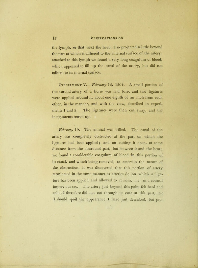 the lymph, or that next the head, also projected a little beyond the part at which it adhered to the internal surface of the artery: attached to this lymph we found a very long coagulum of blood, which appeared to fill up the canal of the artery, but did not adhere to its internal surface. Experiment V.—February IS, ISO-f. A small portion of the carotid artery of a horse was laid bare, and two ligatures \vere applied around it, about one eighth of an inch from each other, in the manner, and with the view, described in experi- ments 1 and 2. The ligatures were then cut away, and the integuments sewed up. February 19. The animal was killed. The canal of the artery was completely obstructed at the part on which the ligatures had been applied; and on cutting it open, at some distance from the obstructed part, but between it and the heart, we found a considerable coagulum of blood in this portion of its canal, and which being removed, to ascertain the nature of the obstruction, it was discovered that this portion of artery terminated in the same manner as arteries do on which a lifra- ture has been applied and allowed to remain, i. e. in a conical impervious sac. The artery just beyond this point felt hard and solid, I therefore did not cut through its coat at this part, lest I should spoil the appearance I have just described, but pro-