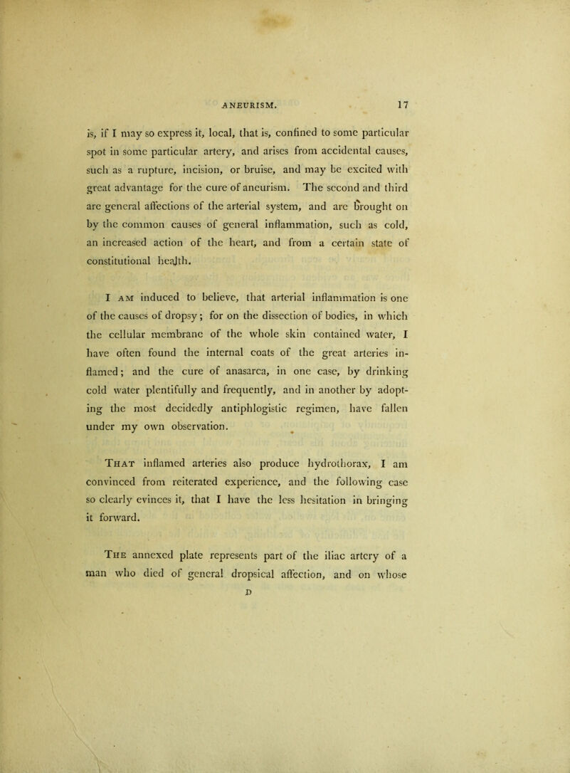 is, if I may so express it, local, that is, confined to some particular spot in some particular artery, and arises from accidental causes, such as a rupture, incision, or bruise, and may be excited with great advantage for the cure of aneurism. The second and third are general affections of the arterial system, and are l^rought on by the common causes of general inflammation, such as cold, an increased action of the heart, and from a certain state of constitutional heajth. I AM induced to believe, that arterial inflammation is one of the causes of dropsy; for on the dissection of bodies, in which the cellular membrane of the whole skin contained water, I have often found the internal coats of the great arteries in- flamed ; and the cure of anasarca, in one case, by drinking cold water plentifully and frequently, and in another by adopt- ing the most decidedly antiphlogistic regimen, have fallen under my own observation. That inflamed arteries also produce hydrothorax, I am convinced from reiterated experience, and the following case so clearly evinces it, that I have the less hesitation in bringing it forward. The annexed plate represents part of the iliac artery of a man who died of general dropsical affection, and on whose D