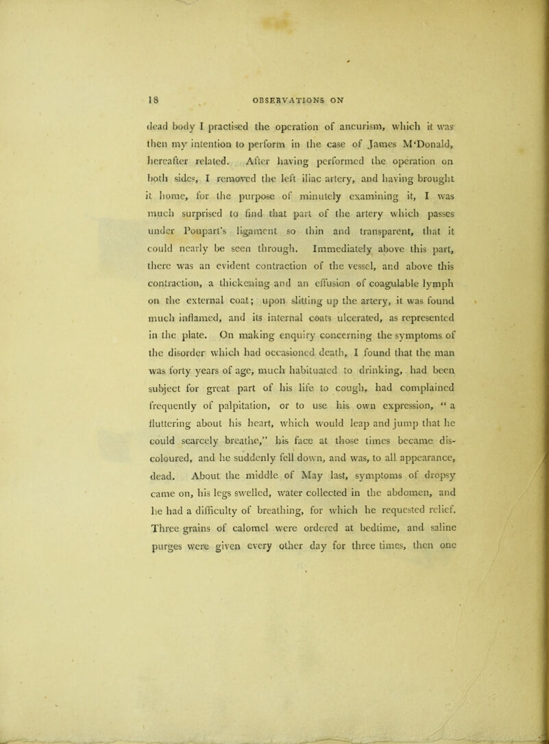 (lead body I piactiscd the operation of aneurism, which k was then my intention to perform in the case of James M'Donald, Jiereafter related. After having performed the operation on ])otli sides, I remo-ved the left iliac artery, and having brought it home, for the pur[x>se of minutely examining it, I was much surprised to find that part of the artery which passes under Poupart’s ligament so thin and transparent, that it could nearly be seen through. Immediately above this part, there was an evident contraction of the vessel, and above this contraction, a thickening and an effusion of coagulable lymph on the external coat; upon slitting up the artery, it was found much inflamed, and its internal coats ulcerated, as represented in the plate. On making enquiry concerning the symptoms of the disorder which had occasioned death, I found that the man was forty years of age, much habituated to drinking, had been subject for great part of his life to cough, had complained frequently of palpitation, or to use his own expression, ‘‘ a fluttering about his heart, which would leap and jump that he could scarcely breathe,” his face at those times became dis- coloured, and he suddenly fell down, and was, to all appearance, dead. About the middle of May last, symptoms of dropsy came on, his legs swelled, water collected in the abdomen, and he had a difficulty of breathing, for which he requested relief. Three grains of calomel were ordered at bedtime, and saline purges were given every other day for three times, then one