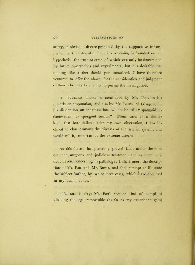 artery, to obviate a disease produced by the suppurative inflam- mation of the Internal one. This reasoning Is founded on an liypothesls, the truth or error of wlilch can only be determined by future observations and experiments; but It is desirable that nothing like a fact should pass unnoticed, I have therefore ventured to offer the above, for the consideration and judgment of those who may be Inclined to pursue the investigation. A PECULIAR disease Is mentioned by Mr. Pott, in his remarks on amputation, and also by Mr. Burns, of Glasgow, in Ills dissertation on inflammation, which he calls‘‘spongoid in- flammation, or spongoid tumor.” From cases of a similar kind, that have fallen under my own observation, I am in- clined to class It among the diseases of the arterial system, and would call it, aneurism of the extreme arteries. As this disease has generally proved fatal, under the most eminent surgeons and judicious treatment, and as there is a doubt, even, concerning its pathology, I shall insert the descrip- tions of Mr. Pott and Mr. Burns, and shall attempt to Illustrate the subject further, by two or three cases, which have occurred in my own practice, “ There is (says Mr. Pott) another kind of complaint affecting the leg, removeable (as far as my experience goes)