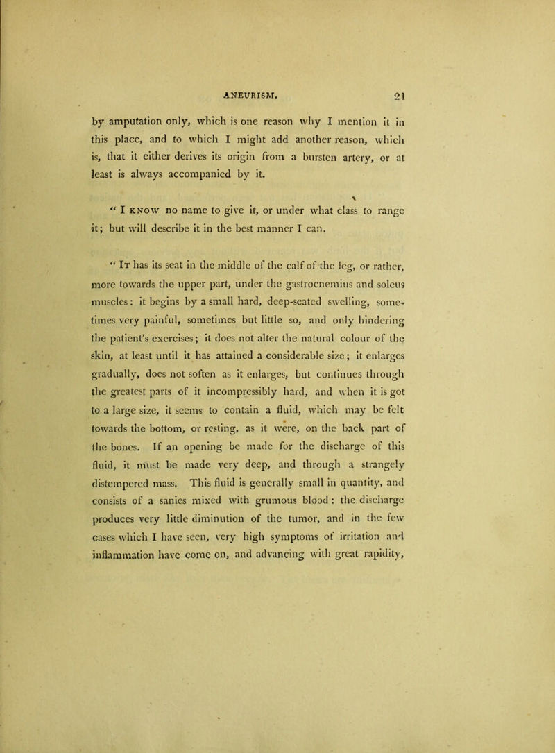 by amputation only, which is one reason why I mention it in this place, and to which I might add another reason, which is, that it either derives Its origin from a bursten artery, or at least is always accompanied by it. ** I KNOW no name to give it, or under what class to range it; but will describe it in the best manner I can. It has Its seat In the middle of the calf of the leg, or rather, more towards the upper part, under the gastrocnemius and soleus muscles: it begins by a small hard, deep-seated swelling, some-^ times very painful, sometimes but little so, and only hindering the patient’s exercises; it does not alter the natural colour of the skin, at least until it has attained a considerable size; it enlarges gradually, does not soften as it enlarges, but continues through the greatest parts of it incompressibly hard, and when It is got to a large size, it seems to contain a fluid, which may be felt ♦ towards the bottom, or resting, as it were, on the back part of the bones. If an opening be made for the discharge of this fluid, it must be made very deep, and through a strangely distempered mass. This fluid Is generally small in quantity, and consists of a sanies mixed with grumous blood ; the discharge produces very little diminution of the tumor, and in the few cases which I have seen, very high symptoms of irritation and inflammation have come on, and advancing with great rapidity.