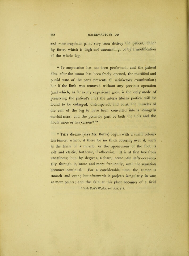 and most exquisite pain, very soon destroy the patient, either by fever, which is high and unremitting, or by a mortification of the whole leg. ‘‘If amputation has not been performed, and the patient dies, after the tumor has been freely opened, the mortified and putrid state of the parts prevents all satisfactory examination ; but if the limb was removed without any previous operation (and which, as far as my experience goes, is the only mode of preserving the patient’s life) the arteria tibialis postica will be found to be enlarged, distempered, and burst, the muscles of the calf of the leg to have been converted into a strangely morbid mass, and the posterior part of both the tibia and the fibula more or less carlous^.*”^ “ This disease (says Mr. Burns) begins with a small colour- less tumor, which, if there be no thick covering over it, such as the fascia of a muscle, or the aponeurosis of the foot, is soft and elastic, but tense, if otherwise. It is at first free from uneasiness; but, by degrees, a sharp, acute pain darts occasion- ally through it, more and more frequently, until the sensation becomes continual. For a considerable time the tumor is smooth and even; but afterwards it projects irregularly in one or more points; and tlie skin at this place becomes of a livid * Vide Pott’s Works, vol. 3, p. 418.