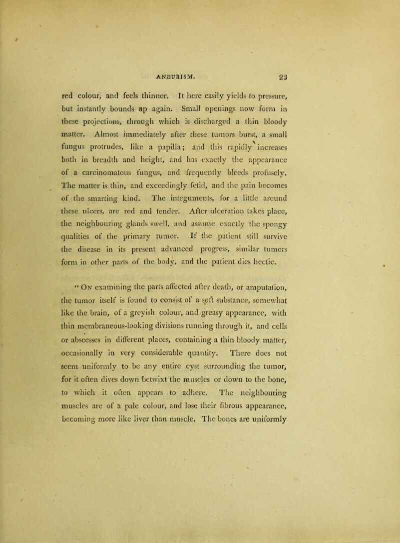 red colour, and feels thinner. It here easily yields to pressure, but instantly bounds up again; Small openings now form in these projections, through which is discharged a thin bloody matter. Almost immediately after these tumors burst, a small fungus protrudes, like a papilla; and this rapidly increases both in breadth and height, and has exactly the appearance of a carcinomatous fungus, and frequently bleeds profusely. The matter is thin, and exceedingly fetid, and the pain becomes of the smarting kind. The integuments, for a little around these ulcers, are red and tender. After ulceration takes place, the neighbouring glands swell, and assume exactly the spongy qualities of the primary tumor. It the patient still survive the disease in its present advanced progress, similar tumors form in other parts of the body, and the patient dies hectic. On examining the parts affected after death, or amputation, the tumor itself is found to consist of a suft substance, somewhat like the brain, of a greyish colour, and greasy appearance, with thin membraneous-looking divisions running through it, and cells or abscesses in different places, containing a thin bloody matter, occasionally in very considerable quantity. There does not seem uniformly to be any entire cyst surrounding the tumor, for it often dives down betwixt the muscles or down to the bone, to which it often appears to adliere. The neighhourlng muscles are of a pale colour, and lose their fibrous appearance, becoming more like liver than muscle. The bones are uniformly
