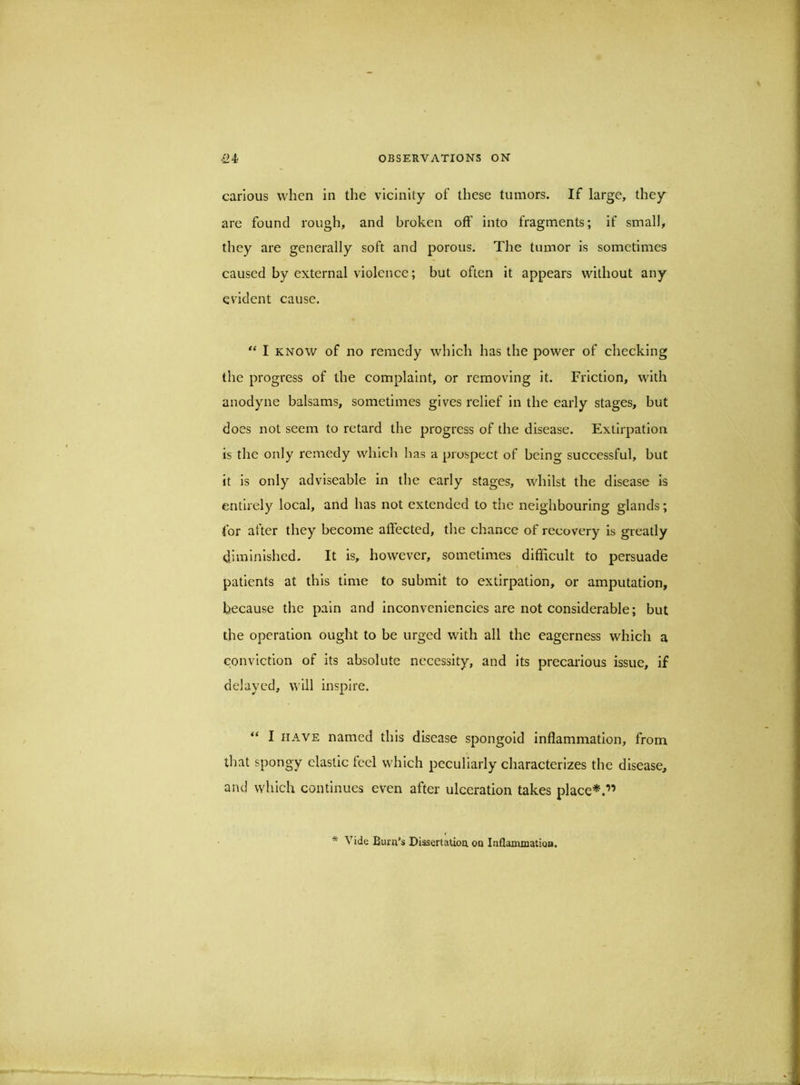 carious when in the vicinity of these tumors. If large, they are found rough, and broken off into fragments; if small, they are generally soft and porous. The tumor is sometimes caused by external violence; but often It appears without any evident cause. I KNOW of no remedy which has the power of checking the progress of the complaint, or removing it. Friction, with anodyne balsams, sometimes gives relief in the early stages, but does not seem to retard the progress of the disease. Extirpation is the only remedy which has a prospect of being successful, but it is only adviseable in the early stages, whilst the disease Is entirely local, and has not extended to the neighbouring glands; for after they become affected, the chance of recovery is greatly diminished. It is, however, sometimes difficult to persuade patients at this time to submit to extirpation, or amputation, because the pain and inconveniencies are not considerable; but the operation ought to be urged with all the eagerness which a conviction of its absolute necessity, and its precaidous issue, if delayed, will inspire. “ I HAVE named this disease spongold inflammation, from that spongy elastic feel which peculiarly characterizes the disease, and which continues even after ulceration takes place*.” * Vide Burn’s Dissertation on Inflanunatioa.