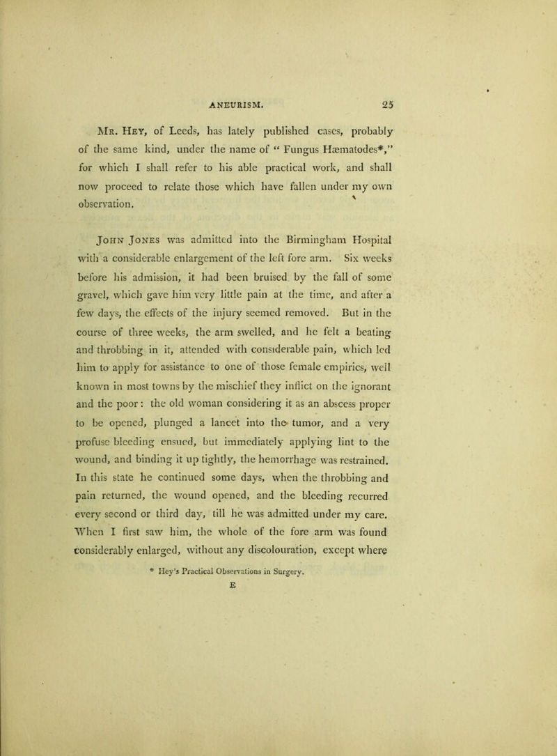 Mr. Hey, of Leeds, has lately published cases, probably of the same kind, under the name of “ Fungus Hasmatodes*,” for which I shall refer to his able practical work, and shall now proceed to relate those which have fallen under my own observation. John Jones was admitted into the Birmingham Hospital with a considerable enlargement of the left fore arm. Six weeks before his admission, it had been bruised by the fall of some gravel, which gave him very little pain at the time, and after a few days, the effects of the injury seemed removed. But in the course of three weeks, the arm swelled, and he felt a beating and throbbing in it, attended with considerable pain, which led him to apply for assistance to one of those female empirics, well known in most towns by the mischief they inflict on the ignorant and the poor: the old woman considering it as an abscess proper to be opened, plunged a lancet into the- tumor, and a very profuse bleeding ensued, but immediately applying lint to the wound, and binding it up tightly, the hemorrhage was restrained. In this state he continued some days, when the throbbing and pain returned, the v/ound opened, and the bleeding recurred every second or third day, till he was admitted under my care. When I first saw him, the whole of the fore arm was found considerably enlarged, without any discolouration, except where * Hey’s Practical Observations in Surgery. E