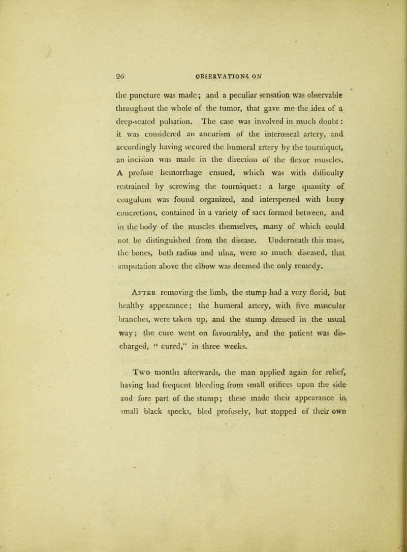 the puncture was made; and a peculiar sensation was observable throughout the whole of the tumor, that gave me the idea of a deep-seated pulsation. The case was involved in much doubt: it was considered an aneurism of the interosseal artery, and accordingly having secured the humeral artery by the tourniquet, an incision was made in the direction of the flexor muscles. A profuse hemorrhage ensued, which was with difficulty restrained by screwing the tourniquet: a large quantity of coagulum was found organized, and interspersed with bony concretions, contained in a variety of sacs formed between, and in the body of the muscles themselves, many of which could not be distinguished from the disease. Underneath this mass, tlic bones, both radius and ulna, were so much diseased, that amputation above the elbow was deemed the only remedy. After removing the limb, the stump had a very florid, but healthy appearance; the humeral artery, with five muscular branches, were taken up, and the stump dressed in the usual way; the cure went on favourably, and the patient was dis- charged, cured,” in three weeks. Two months afterwards, the man applied again for relief, having had frequent bleeding from small orifices upon the side and fore part of the stump; these made their appearance in small black specks, bled profusely, but stopped of their own
