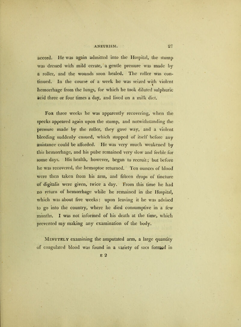 accord. He was again admitted into the Hospital, the stump was dressed with mild cerate,'a gentle pressure was made by a roller, and the wounds soon healed. The roller was con- tinued. In the course of a week he was seized with violent 1 hemorrhage from the lungs, for which he took diluted sulphuric acid three or four times a day, and lived on a milk diet. For three weeks he was apparently recovering, when the specks appeared again upon the stump, and notwithstanding the pressure made by the roller, they gave way, and a violent bleeding suddenly ensued, which stopped of itself before any assistance could be afforded. He was very mueh weakened by this hemorrhage, and his pulse remained very slow and feeble for some days. His health, however, began to recruit; but before he was recovered, the hemoptoe returned. Ten ounces of blood were then taken from his arm, and fifteen drops of tincture of digitalis were given, twice a day. From this time he had no returji of hemorrhage while he remained in the Hospital, which was about five weeks: upon leaving it he was advised to go into the country, where he died consumptive in a few months. I was not informed of his death at the time, which prevented my making any examination of the body. Minutely examining the amputated arm, a large quantity of coagulated blood was found in a variety of sacs forrned in