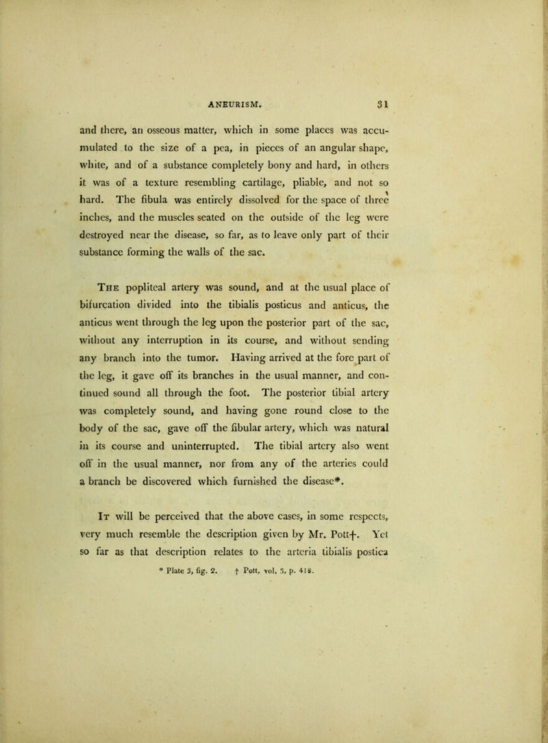 and there, an osseous matter, which in some places was accu- mulated to the size of a pea, in pieces of an angular shape, white, and of a substance completely bony and hard, in others it was of a texture resembling cartilage, pliable, and not so hard. The fibula was entirely dissolved for the space of three inches, and the muscles seated on the outside of the leg were destroyed near the disease, so far, as to leave only part of their substance forming the walls of the sac. The popliteal artery was sound, and at the usual place of bifurcation divided into the tibialis posticus and anticus, the anticus went through the leg upon the posterior part of the sac, without any interruption in its course, and without sending any branch into the tumor. Having arrived at the fore part of the leg, it gave off its branches in the usual manner, and con- tinued sound all through the foot. The posterior tibial artery was completely sound, and having gone round close to the body of the sac, gave off the fibular artery, which was natural in its course and uninterrupted. The tibial artery also went off in the usual manner, nor from any of the arteries could a branch be discovered which furnished the disease*. It will be perceived that the above cases, in some respects, very mueh resemble the description given by Mr. Pott-f. Yet so far as that description relates to the arteria tibialis postica * Plate 3, fig. 2. f Pott, vol. 3, p. 418.