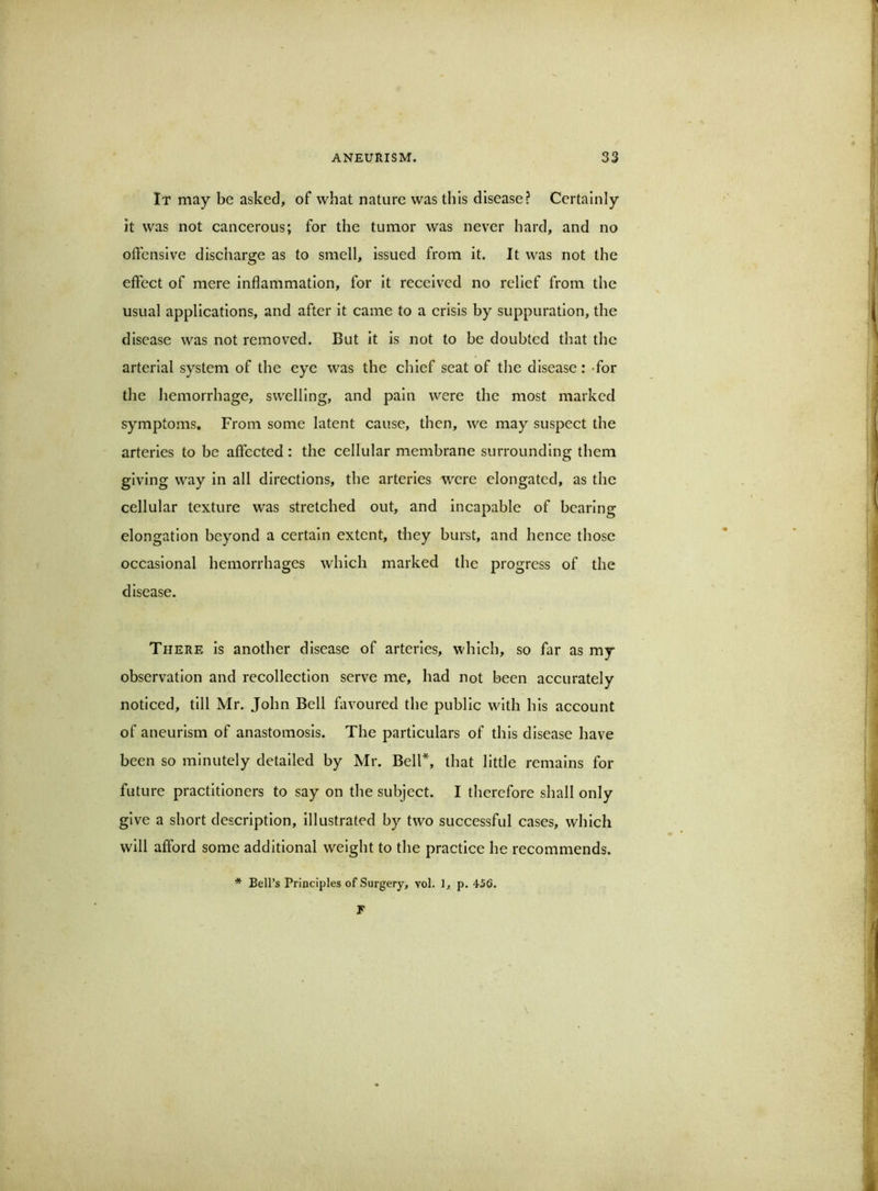 If may be asked, of what nature was this disease? Certainly it was not cancerous; for the tumor was never hard, and no offensive discharge as to smell, issued from it. It was not the effect of mere inflammation, for it received no relief from the usual applications, and after it came to a crisis by suppuration, the disease was not removed. But it is not to be doubted that the arterial system of the eye was the chief seat of the disease: -for the hemorrhage, swelling, and pain were the most marked symptoms. From some latent cause, then, we may suspect the arteries to be affected : the cellular membrane surrounding them giving way in all directions, the arteries were elongated, as the cellular texture was stretched out, and incapable of bearing elongation beyond a certain extent, they burst, and hence those occasional hemorrhages which marked the progress of the disease. There is another disease of arteries, which, so far as my observation and recollection serve me, had not been accurately noticed, till Mr. John Bell favoured the public with his account of aneurism of anastomosis. The particulars of this disease have been so minutely detailed by Mr. Bell*, that little remains for future practitioners to say on the subject. I therefore shall only give a short description, illustrated by two successful cases, which will afford some additional weight to the practice he recommends. * Bell’s Principles of Surgery, vol. 1, p. 456. F \