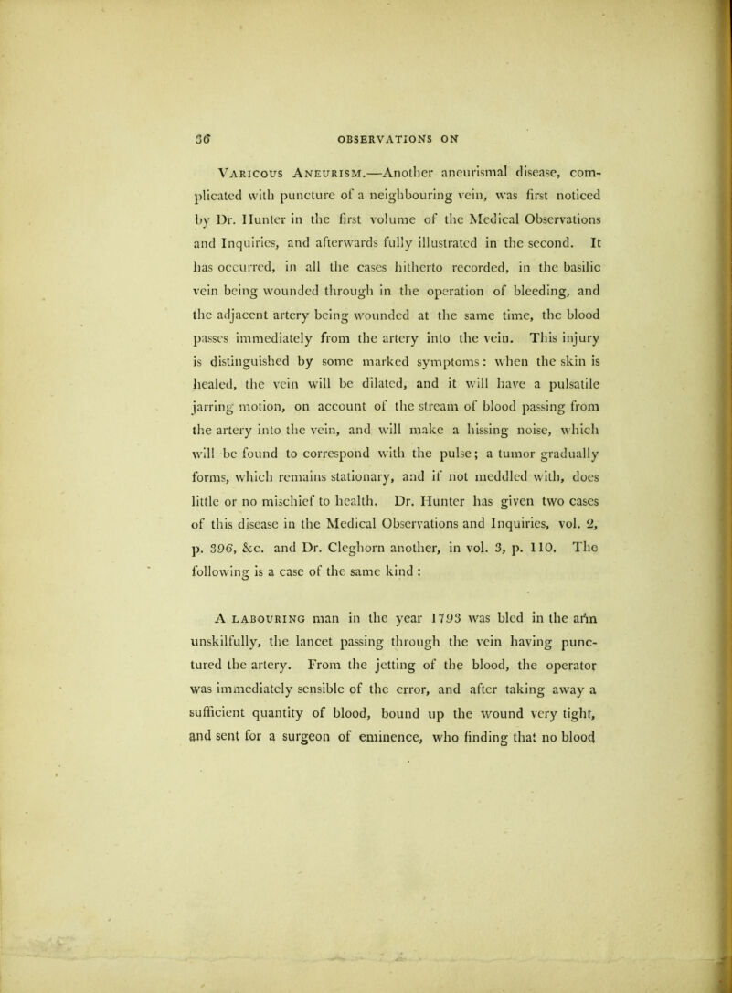 Varicous Aneurism.—Another ancurlsmal disease, com- plicated with puncture of a neighbouring vein, was first noticed by Dr. Hunter in the first volume of the Medical Observations and Inquiries, and afterwards fully illustrated in the second. It has occurred, in all the cases hitherto recorded, in the basilic vein being wounded through in the operation of bleeding, and the adjacent artery being wounded at the same time, the blood passes immediately from the artery into the vein. This injury is distinguished by some marked symptoms: when the skin is healed, the vein will be dilated, and it will liav^e a pulsatile jarring motion, on account of the stream of blood passing from tlie artery into the vein, and will make a hissing noise, which will be found to correspond with the pulse; a tumor gradually forms, which remains stationary, and if not meddled with, does little or no mischief to health. Dr. Hunter has given two cases of this disease in the Medical Observations and Inquiries, vol. 2, p. 39(5, &c. and Dr. Cleghorn another, in vol. 3, p. 110, The following is a case of the same kind : A labouring man in the year 1793 was bled in the ar\n unskilfully, the lancet passing through the vein having punc- tured the artery. From the jetting of the blood, the operator was immediately sensible of the error, and after taking away a sufficient quantity of blood, bound up the wound very tight, and sent for a surgeon of eminence, who finding that no bloofi