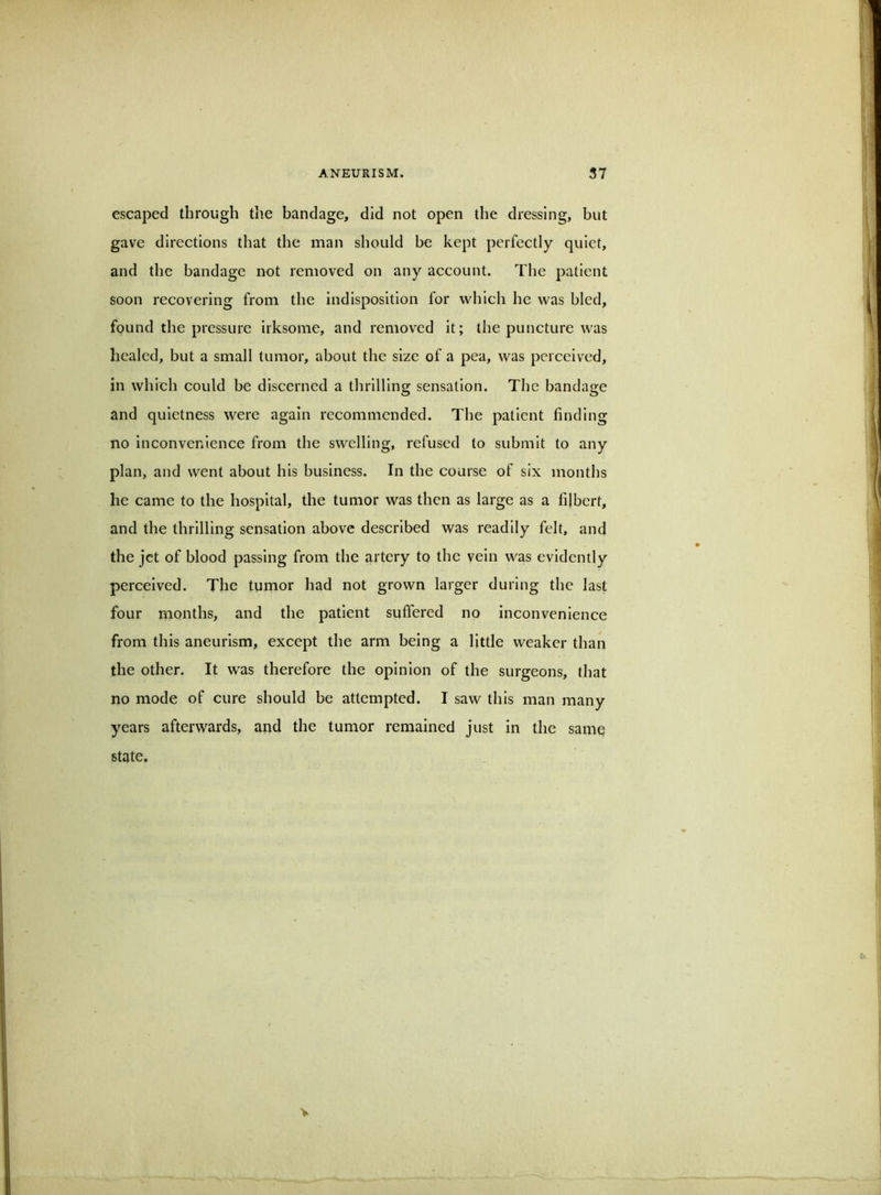 escaped through the bandage, did not open the dressing, but gave directions that the man should be kept perfectly quiet, and the bandage not removed on any account. The patient soon recovering from the indisposition for which he was bled, found the pressure irksome, and removed it; the puncture was healed, but a small tumor, about the size of a pea, was perceived, in which could be discerned a thrilling sensation. The bandage and quietness were again recommended. The patient finding no inconvenience from the swelling, refused to submit to any plan, and went about his business. In the course of six months he came to the hospital, the tumor was then as large as a filbert, and the thrilling sensation above described was readily felt, and the jet of blood passing from the artery to the vein was evidently perceived. The tumor had not grown larger during the last four months, and the patient suffered no inconvenience from this aneurism, except the arm being a little weaker than the other. It was therefore the opinion of the surgeons, that no mode of cure should be attempted. I saw this man many years afterwards, and the tumor remained just in the same state. V