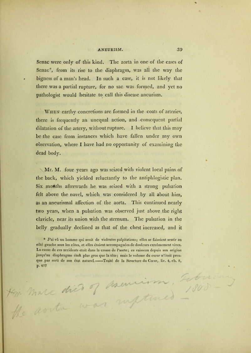 Senac were only of this kind. The aorta in one of tlie cases of Scnac*, from its rise to the diaphragm, was all the way the bigness of a man’s head. In such a case. It Is not likely that there was a partial rupture, for no sac was fornicd, and yet no pathologist would hesitate to call this disease aneurism. When earthy concretions are formed In the coats of arteries, there Is frequently an unequal action, and consequent partial dilatation of the artery, without rupture. I believe that this may be the case from instances which have fallen under my own observation, where I have had no opportunity of examining the dead body. Mr. M. four years ago was seized with violent local pains of the back, which yielded reluctantly to the antiphlogistic plan. Six months afterwards he was seized with a strong pulsation felt above the navel, which was considered by all about him, as an aneurismal affection of the aorta. This continued nearly two years, when a pulsation was observed just above the right clavicle, near its union with the sternum. The pulsation in the belly gradually declined as that of the chest increased, and it * J’ai vu un liomme qui avolt de violentes palpitations; dies se faisoient sentir au cote gauche sous les cotes, et dies etoient accompagnees de douleurs extremement vives. La cause de ces accidents etoit dans la crosse de I’aorte; ce vaisseau depuis son origine jusqu’au diaphragme eto?t plus gros que la tete; mais le volume du coeur n’doit pres- que pas sorti de son etat naturel, Traite de la Structure du Coeur, liv. 4, cli. 8, p. 407 ,-.,.7 . V ^ t - V t*