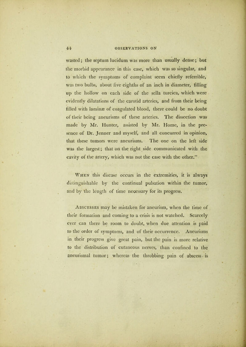 wasted; the septum lucidum was more than usually dense; but the morbid appearance in this case, which was so singular, and to which the symptoms of complaint seem chiefly referrible, v/as two bulbs, about five eighths of an inch in diameter, filling up the hollow on each side of the sella turcica, which were evidently dilatations of the carotid arteries, and from their being filled with laminae of coagulated blood, there could be no doubt of their being aneurisms of these arteries. The dissection was made by Mr. Hunter, assisted by Mr. Home, in the pre- sence of Dr. Jenner and myself, and all concurred in opinion, that these tumors were aneurisms. The one on the left side was the largest; that on the right side communicated with the cavity of the artery, which was not the case with the other.” When this disease occurs in the extremities, it is always distinguishable by the continual pulsation within the tumor, and by the length of time necessary for its progress. Abscesses may be mistaken for aneurism, when the time of their formation and coming to a crisis is not watched. Scarcely ever can there be room to doubt, when due attention is paid to the order of symptoms, and of their occurrence. Aneurisms in their progress give great pain, but the pain is more relative to the distribution of cutaneous nerves, than confined to the aneurismal tumor; whereas the throbbing pain of abscess* is