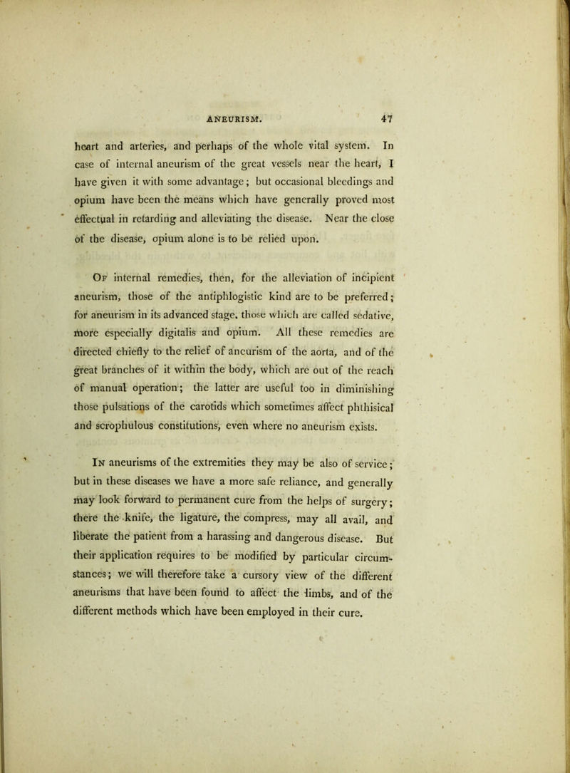 heart and arteries, and perhaps of the whole vital system. In case of internal aneurism of the great vessels near the heart, I have given it with some advantage; but occasional bleedings and opium have been the means whieh have generally proved most effectual in retarding and alleviating the disease. Near the close of the disease, opium alone is to be relied upon. Of internal remedies, then, for the alleviation of incipient ' aneurism, those of the antiphlogistic kind are to be preferred; for aneurism in its advanced stage, those which are called sedative, more especially digitalis and opium. All these remedies are directed chiefly to the relief of aneurism of the aorta, and of the great branches of it within the body, which are out of the reach of manual operation; the latter are useful too in diminishing those pulsations of the carotids which sometimes aiffect phthisical and scrophulous constitutions, even where no aneurism e^cists. In aneurisms of the extremities they may be also of service; but in these diseases we have a more safe reliance, and generally may look forward to permanent cure from the helps of surgery; there the .knife, the ligature, the compress, may all avail, and liberate the patient from a harassing and dangerous disease. But their application requires to be modified by particular circum- stances ; v/e will therefore take a’ cursory view of the different aneurisms that have been found to affect the limbs, and of the different methods which have been employed in their cure.