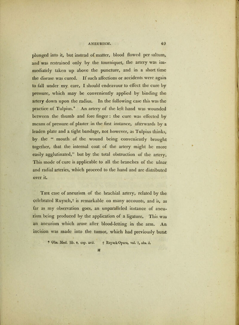 plunged into it, but instead of matter, blood flowed per saltum, and was restrained only by the tourniquet, the artery was im- mediately taken up above the puncture, and in a short time the disease was cured. If such affections or accidents were again to fall under my. care, I should endeavour to effect the cure by pressure, which may be conveniently applied by binding the artery down upon the radius. In the following case this was the practice of Tulpius.* An artery of the le.ft hand was wounded between the thumb and fore finger : the cure was effected by means of pressure of plaster in the first instance, afterwards by a leaden plate and a tight bandage, not however, as Tulpius thinks, by the “ mouth of the wound being conveniently brought together, that the internal coat of the artery might be more easily agglutinated,” but by the total obstruction of the artery. This mode of cure is applicable to all the branches of the ulnar and radial arteries, which proceed to the hand and are distributed over it. The case of aneurism of the brachial artery, related by the celebrated Ruysch,t is remarkable on many accounts, and is, as far as my observation goes, an unparalleled instance of aneu- rism being produced by the application of a ligature. This was an aneurism which arose after blood-letting in the arm. An incision was made into the tumor, which had previously burst f Obs. Med. lib, 4, gap. xvii. f Ruysgb Opera, vol. 1, obs. 2. H