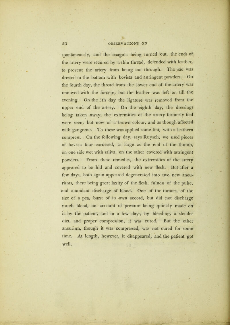 spontaneously, and the coagula being turned 'out, the ends of tlie artery were seeured by a thin thread, defended with leather, to prevent the artery from being cut through. The sac was dressed to the bottom with bovista and astringent powders. On the fourth day, the thread from the lower end of the artery was removed with the forceps, but the leather was left on till the evening. On the 5th day the ligature was removed from the upper end of the artery. On the eighth day, the dressings being taken away, the extremities of the artery formerly tied were seen, but now of a brown colour, and as though affected wdth gangrene. To these was applied some lint, with a leathern compress. On the following day, says Ruysch, we used pieces of bovista four cornered, as large as the end of the thumb, on one side wet with saliva, o'n the other covered with astringent powders. From these remedies, the extremities of the artery appeared to be hid and covered with new flesh. But after a few days, both again appeared degenerated into two new aneu- risms, there being great laxity of the flesh, fulness of the pulse, and abundant discharge of blood. One of the tumors, of the size of a pea, burst of its own accord, but did not discharge much blood, on account of pressure being quickly made on it by the patient, and in a few days, by bleeding, a slender diet, and proper compression, it was cured. But the other aneurism, though it was compressed, was not cured for some time. At length, however, it disappeared, and the patient got well.