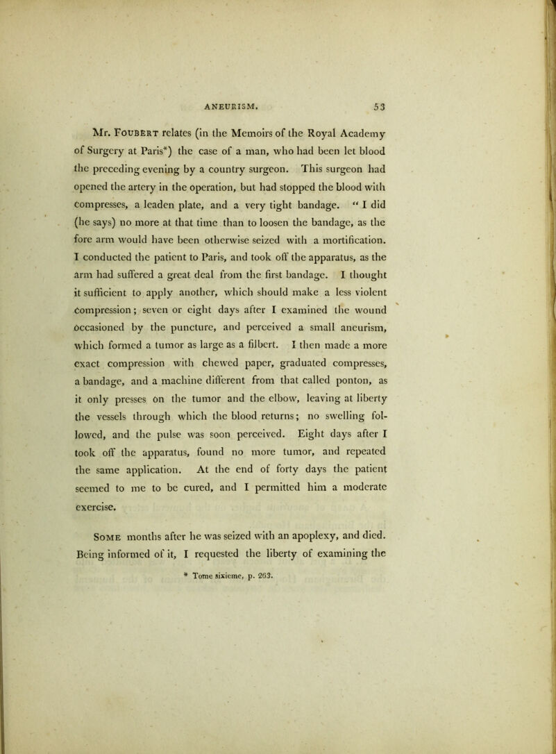 Mr. Foubert relates (in the Memoirs of the Royal Academy of Surgery at Paris*) the case of a man, who had been let blood the preceding evening by a country surgeon. This surgeon had opened the artery in the operation, but had stopped the blood with Compresses, a leaden plate, and a very tight bandage. “ I did (he says) no more at that time than to loosen the bandage, as the fore arm would have been otherwise seized with a mortification. I conducted the patient to Paris, and took off the apparatus, as the arm had suffered a great deal from the first bandage. I thought it sufficient to apply another, which should make a less violent Compression; seven or eight days after I examined the wound Occasioned by the puncture, and perceived a small aneurism, which formed a tumor as large as a filbert. I then made a more exact compression with chewed paper, graduated compresses, a bandage, and a machine different from that called ponton, as it only presses on the tumor and the elbow, leaving at liberty the vessels through which the blood returns; no swelling fol- lowed, and the pulse was soon perceived. Eight days after I took off the apparatus, found no more tumor, and repeated the same application. At the end of forty days the patient seemed to me to be cured, and I permitted him a moderate exercise. Some months after he was seized with an apoplexy, and died. Being informed of it, I requested the liberty of examining the * Tome sixierae, p. 263.