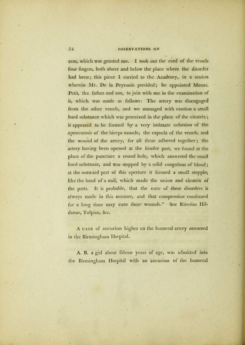 arm, which was granted me. I took out the cord of the vessels four fingers, both above and below the place where the disorder had been; this piece I carried to the Academy, in a session wherein Mr. De la Peyronie presided; he appointed Messrs. Petit, the father and son, to join with me in the examination of it, which was made as follows: The artery was disengaged from the other vessels, and we managed with caution a small hard substance which was perceived in the place of the cicatrix; it appeared to be formed by a very intimate cohesion of the aponeurosis of the biceps muscle, the capsula of the vessels, and the wound of the artery, for all these adhered together; the artery having been opened at the hinder part, we found at the place of the puncture a round hole, which answered the small hard substance, and was stopped by a solid coagulum of blood ; at the outward part of this aperture it formed a small stopple; like the head of a nail, which made the union and cicatrix of the parts. It is probable, that the cure of these disorders is always made in this manner, and that compression continued for a long time may cure tlicse wounds.” See Riverius Ilil- danus, Tulpius, &c. A CASE of aneurism higher on the humeral artery occurred in the Birmingham Hospital. A. B. a girl about fifteen years of age, was admitted into the Birmingham Hospital with an aneurism of the humeral