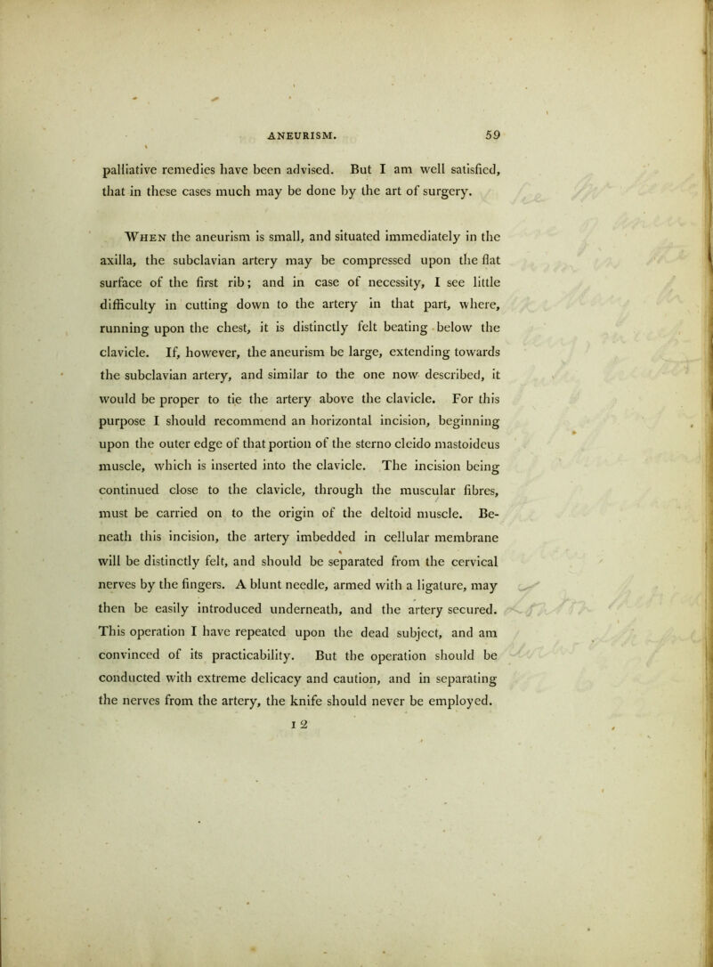 palliative remedies have been advised. But I am well satisfied, that in these cases much may be done by the art of surgery. When the aneurism is small, and situated immediately in the axilla, the subclavian artery may be compressed upon the flat surface of the first rib; and in case of necessity, I see little difficulty in cutting down to the artery in that part, where, running upon the chest, it is distinctly felt beating-below the clavicle. If, however, the aneurism be large, extending towards the subclavian artery, and similar to the one now described, it would be proper to tie the artery above the clavicle. For this purpose I should recommend an horizontal incision, beginning upon the outer edge of that portion of the sterno cleido mastoidcus muscle, which is inserted into the clavicle. The incision being continued close to the clavicle, through the muscular fibres, must be carried on to the origin of the deltoid muscle. Be- neath this incision, the artery imbedded in cellular membrane % will be distinctly felt, and should be separated from the cervical nerves by the fingers. A blunt needle, armed with a ligature, may then be easily introduced underneath, and the artery secured. This operation I have repeated upon the dead subject, and am convinced of Its practicability. But the operation should be conducted with extreme delicacy and caution, and in separating the nerves from the artery, the knife should never be employed.