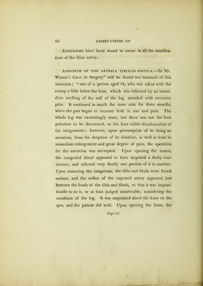 Aneurisms have been found to occur in all the ramifica- tions of the illiac artery. Aneurism of the arteria tibialis postica.—In Mr. Warner’s Cases in Surgery* will be found two instances of this aneurism; “ one of a person aged 34-, who was taken with the cramp a little below the ham, which was followed by an imme- diate swelling of the calf of the leg, attended with excessive pain. It continued in much the same state for three months, when the part began to increase both in size and pain. The whole leg was exceedingly tense, but there was not the least pulsation to be discovered, or the least visible discolouration of the integuments; however, upon presumption of its being an aneurism, from the deepness of its situation, as well as from its immediate enlargement and great degree of pain, the operation for the aneurism was attempted. Upon' opening the tumor, the congealed blood appeared to have acquired a fleshy con- sistence, and adhered very firmly one portion of it to another. Upon removing the coagulum, the tibia and fibula were found carious, and the orifice of the ruptured artery appeared just between the heads of the tibia and fibula, so that it was imprac- ticable to tie it, or at least judged unadvisable, considering the condition of the leg. It was amputated above the knee on the spot, and the patient did well. Upon opening the knee, the