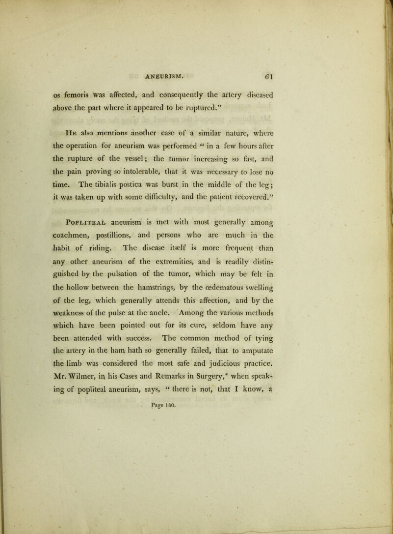 OS femoris was affected, and consequently the artery diseased above the part where it appeared to be ruptured.” He also mentions another case of a similar nature, where the operation for aneurism was performed “ in a few hours after the rupture of the vessel; the tumor increasing so fast, and the pain proving so intolerable, that it was necessary to lose no time. The tibialis postica was burst in the middle of the leg; it was taken up with some difficulty, and the patient recovered.” Popliteal aneurism is met with most generally among coachmen, postillions, and persons who are much in the habit of riding. The disease itself is more frequent than any other aneurism of the extremities, and is readily distin- guished by the pulsation of the tumor, which may be felt in the hollow between the hamstrings, by the oedematous swelling of the leg, which generally attends this affection, and by the weakness of the pulse at the ancle. Among the various methods which have been pointed out for its cure, seldom have any been attended with success. The common method of tying the artery in the ham hath so generally failed, that to amputate the limb was considered the most safe and judicious practice. Mr. Wilmer, iu his Cases and Remarks in Surgery,* when speak- ing of popliteal aneurism, says, “ there is not, that I know, a Page 180.