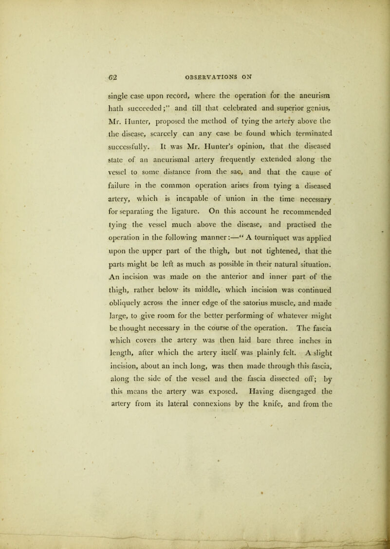 single case upon record, where the operation for the aneurism hath succeededand till that celebrated and superior genius, Mr. Hunter, proposed the method of tying the artery above the the disease, scarcely can any case be found which terminated successfully. It was Mr. Hunter’s opinion, that the diseased state of an aneurismal artery frequently extended along the vessel to some distance from the sac, and that the cause of failure in the common operation arises from tying a diseased artery, which is incapable of union in the time necessary for separating the ligature. On this account he recommended tying the vessel much above the disease, and practised the o^jeratlon in the following manner:—“A tourniquet was applied upon the upper part of the thigh, but not tightened, that the parts might be left as much as possible in their natural situation. An incision was made on the anterior and inner part of the thigh, rather below its middle, which incision was continued obliquely across the inner edge of the satorlus muscle, and made large, to give room for the better performing of whatever might be thought necessary in the course of the operation. The fascia which covers the artery was then laid bare three inches in length, after which the artery itself was plainly felt. A slight incision, about an inch long, was then made through this fascia, along the side of the vessel and the fascia dissected off; by this means the artery was exposed. Having disengaged the artery from its lateral connexions by the knife, and from the