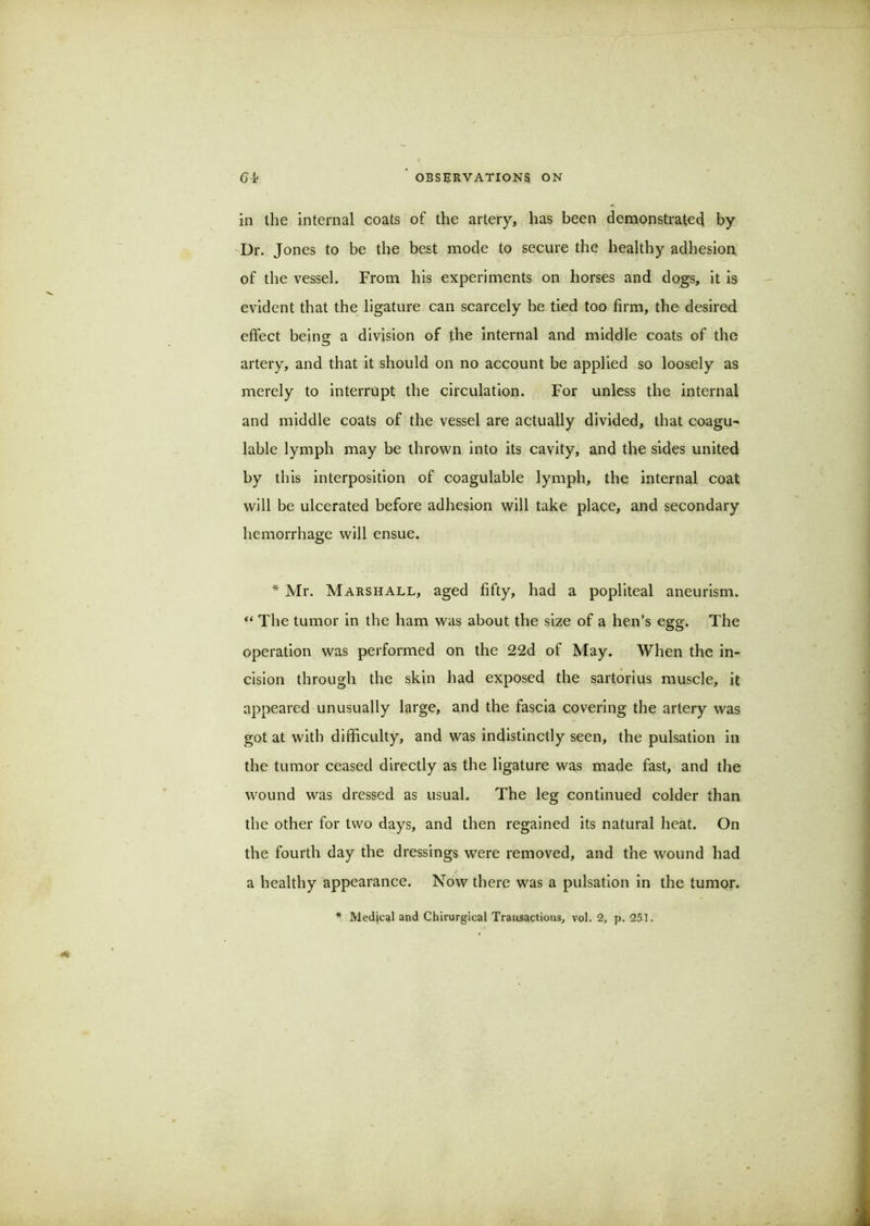 in the internal coats of the artery, has been demonstratecj by Dr. Jones to be the best mode to secure the healthy adhesion of the vessel. From his experiments on horses and dogs, it is evident that the ligature can scarcely be tied too firm, the desired effect being a division of the internal and middle coats of the artery, and that it should on no account be applied so loosely as merely to interrupt the circulation. For unless the internal and middle coats of the vessel are actually divided, that coagu- lable lymph may be thrown into its cavity, and the sides united by this interposition of coagulable lymph, the internal coat will be ulcerated before adhesion will take place, and secondary hemorrhage will ensue. * Mr. Marshall, aged fifty, had a popliteal aneurism. “ The tumor in the ham was about the size of a hen’s egg. The operation was performed on the 22d of May. When the in- cision through the skin had exposed the sartorius muscle, it appeared unusually large, and the fascia covering the artery was got at with difficulty, and was indistinctly seen, the pulsation in the tumor ceased directly as the ligature was made fast, and the wound was dressed as usual. The leg continued colder than the other for two days, and then regained its natural heat. On the fourth day the dressings were removed, and the wound had a healthy appearance. Now there was a pulsation in the tumor.