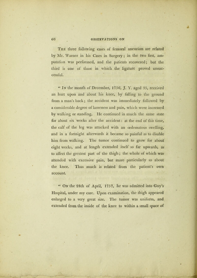 The three following cases of femoral aneurism are related by Mr. Warner in his Cases in Surgery; in the two first, am- j)utation was performed, and the patients recovered; but the third is one of those in which the ligature proved unsuc- cessful. “ In the month of December, 1756, J. Y. aged 35, received an hurt upon and about his knee, by falling to the ground from a man’s back; the accident was immediately followed by a considerable degree of lameness and pain, which were increased by walking or standing. He continued in much the same state for about six weeks after the accident: at the end of this time, the calf of the leg was attacked with an oedematous swelling, and in a fortnight afterwards it became so painful as to disable him from walking. The tumor continued to grow for about eight weeks, and at length extended itself so far upwards, as to affect the greatest part of the thigh ; the whole of which was attended with excessive pain, but more particularly so about the knee. Thus much is related from the patient’s own account. On the 28th of April, 1757, he was admitted into Guy’s Hospital, under my care. Upon examination, the thigh appeared enlarged to a very great size. The tumor was uniform, and extended from the inside of the knee to within a small space of