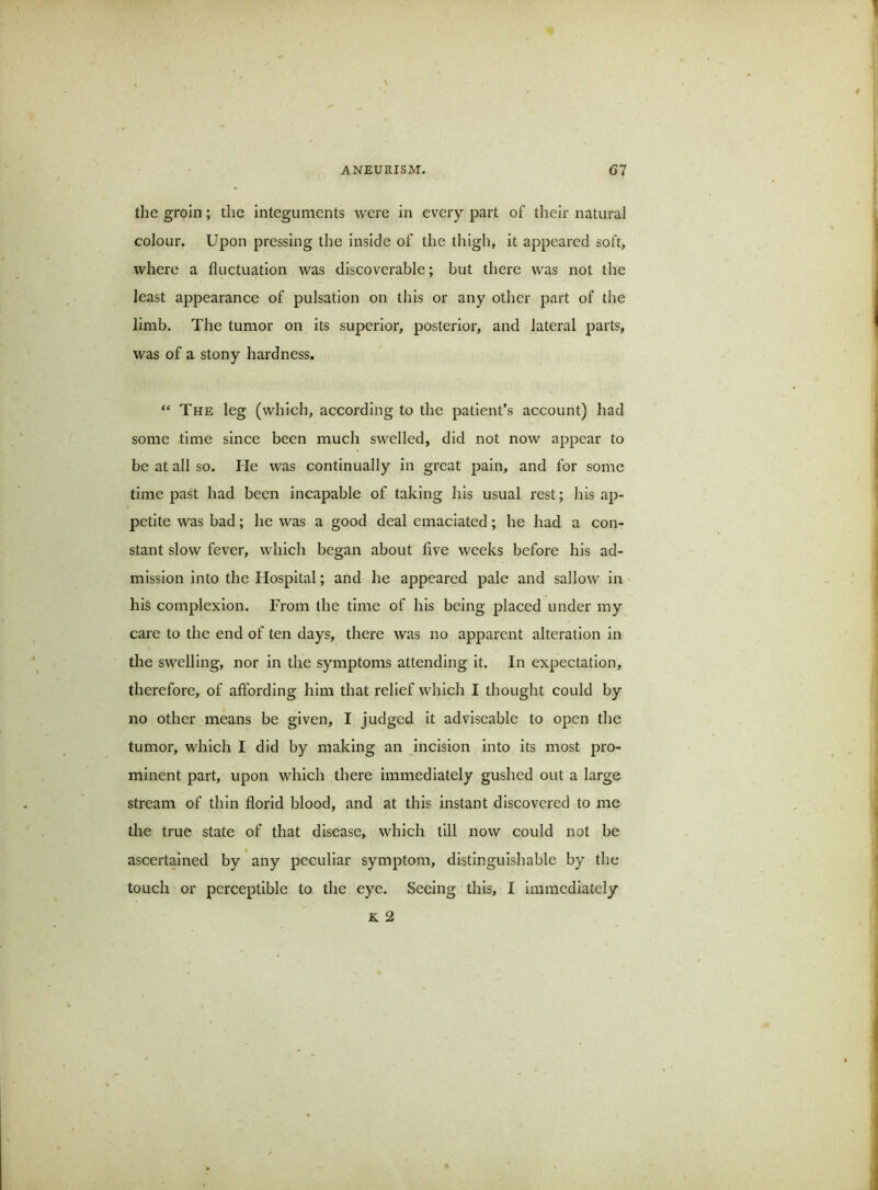 the groin; the integuments were in every part of their natural colour. Upon pressing the inside of the thigh, it appeared soft, where a fluctuation was discoverable; but there was not the least appearance of pulsation on this or any other part of the limb. The tumor on its superior, posterior, and lateral parts, was of a stony hardness. The leg (which, according to the patient’s account) had some time since been much swelled, did not now appear to be at all so. He was continually in great pain, and for some time past had been incapable of taking his usual rest; his ap- petite was bad; he was a good deal emaciated; he had a con- stant slow fever, which began about five weeks before his ad- mission into the Hospital; and he appeared pale and sallow in his complexion. From the time of his being placed under my care to the end of ten days, there was no apparent alteration in the swelling, nor in the symptoms attending it. In expectation, therefore, of aflbrding him that relief which I thought could by no other means be given, I judged it adviseable to open the tumor, which I did by making an incision into its most pro- minent part, upon which there immediately gushed out a large stream of thin florid blood, and at this instant discovered to me the true state of that disease, which till now could not be ascertained by any peculiar symptom, distinguishable by the touch or perceptible to the eye. Seeing this, I immediately K 2