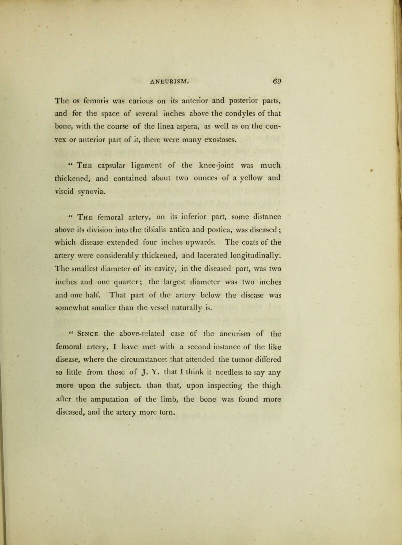 The os femorls was carious on its anterior and posterior parts, and for the space of several inches above the condyles of that bone, with the course of the linea aspera, as well as on the con- vex or anterior part of It, there were many exostoses. The capsular ligament of the knee-joint was much thickened, and contained about two ounces of a yellow and viscid synovia. The femoral artery, on Its inferior part, some distance above its division into the tibialis antica and postica, was diseased ; which disease extended four inches upwards. The coats of the artery were considerably thickened, and lacerated longitudinally. The smallest diameter of Its cavity, in the diseased part, was two inches and one quarter; the largest diameter was two inches and one half. That part of the artery below the disease was somewhat smaller than the vessel naturally is. Since the above-related case of the aneurism of the femoral artery, I have met with a second instance of the like disease, where the circumstances that attended the tumor dltfered so little from those of J. Y. that I think it needless to say any more upon the subject, than that, upon inspecting the thigh after the amputation of the limb, the bone was found more diseased, and the artery more torn.