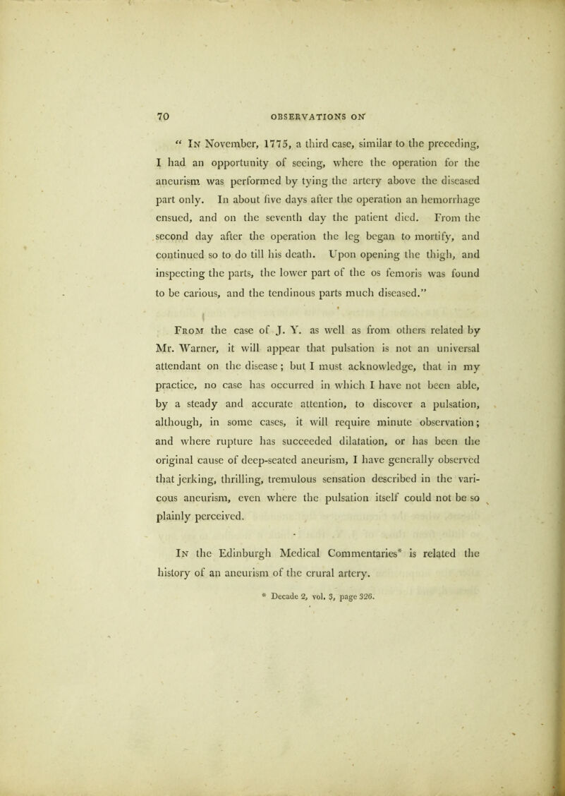 In November, 1775, a third case, similar to the preceding, I had an opportunity of seeing, where the operation for the aneurism, was performed by tying the artery above the diseased part only. In about five days after the operation an hemorrhage ensued, and on the seventh day the patient died. From the .second day after the operation the leg began to mortify, and continued so to do till liis death. Upon opening the thigh, and inspecting the parts, the lower part of the os femoris was found to be carious, and the tendinous parts much diseased.” ♦ From the case of J. Y. as well as from others related by Mr. Warner, it will appear that pulsation is not an universal attendant on the disease; but I must acknowledge, that in my practice, no case has occurred in which I have not been able, by a steady and accurate attention, to discover a pulsation, although, in some cases, it will require minute observation; and where rupture has succeeded dilatation, or has been the original cause of deep-seated aneurism, I have generally observed that jerking, thrilling, tremulous sensation described in the vari- cous aneurism, even where the pulsation itself could not be so plainly perceived. In the Edinburgh Medical Commentaries* is related the history of an aneurism of the crural artery. * Decade 2, vol, 3, page 326.