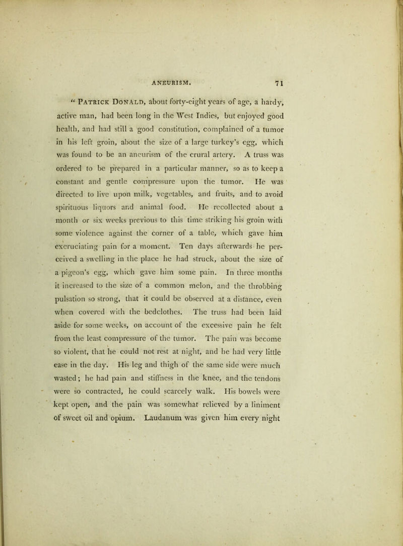 Patrick Donald, about forty-eight years of age, a hardy, active man, had been long in the A\’'est Indies, but enjoyed good health, and had still a good constitution, complained of a tumor in his left groin, about the size of a large turkey’s egg, which was found to be an aneurism of the crural artery. A truss was ordered to be prepared in a particular manner, so as to keep a constant and gentle compressure upon the tumor. He was directed to live upon milk, vegetables, and fruits, and to avoid spirituous liquors and animal food. He recollected about a month or six weeks previous to this time striking his groin with some violence against the corner of a table, which gave him excruciating pain for a moment. Ten days afterwards he per- ceived a swelling in the place he had struck, about the size of a pigeon’s egg, which gave him some pain. In three months it increased to the size of a common melon, and the throbbing pulsation so strong, that it could be observed at a distance, even when covered with the bedclothes. The truss had been laid aside for some weeks, on account of the excessive pain he felt from the least compressure of the tumor. The pain was become so violent, that he could not rest at night, and he had very little ease in the day. His leg and thigh of the same side were much wasted; he had pain and stiffness in the knee, and the tendons were so contracted, he could scarcely walk. His bowels were kept open, and the pain was somewhat relieved by a liniment of sweet oil and opium. Laudanum was given him every night