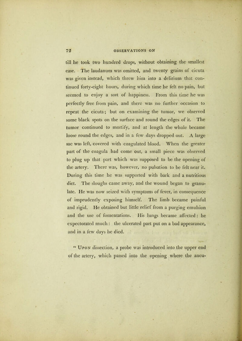 till he took two hundred drops, without obtaining the smallest ease. The laudanum was omitted, and twenty grains of cicuta was given instead, which threw him into a delirium that con- tinued forty-eight Iiours, during which time he felt no pain, but seemed to enjoy a sort of happiness. From this time he was perfectly free from pain, and tliere was no further occasion to repeat the cicuta; but on examining the tumor, we observed some black spots on the surface and round the edges of it. The tumor continued to mortify, and at length the whole became loose round the edges, and in a few days dropped out. A large sac was left, covered with coagulated blood. When the greater part of the coagula had come out, a small piece was observed to plug up that part which was supposed to be the opening of the artery. There was, however, no pulsation to be felt near it. During this time he was supported with bark and a nutritious diet. The sloughs came away, and the wound began to granu- late. He was now seized with symptoms of fever, in consequence of imprudently exposing himself. The limb became painful and rigid. He obtained but little relief from a purging emulsion and the use of fomentations. His lungs became affected : he expectorated much : the ulcerated part put on a bad appearance, and in a few days he died. “ Upon dissection, a probe was introduced into the upper end of the artery, which passed into the opening where the aneu-